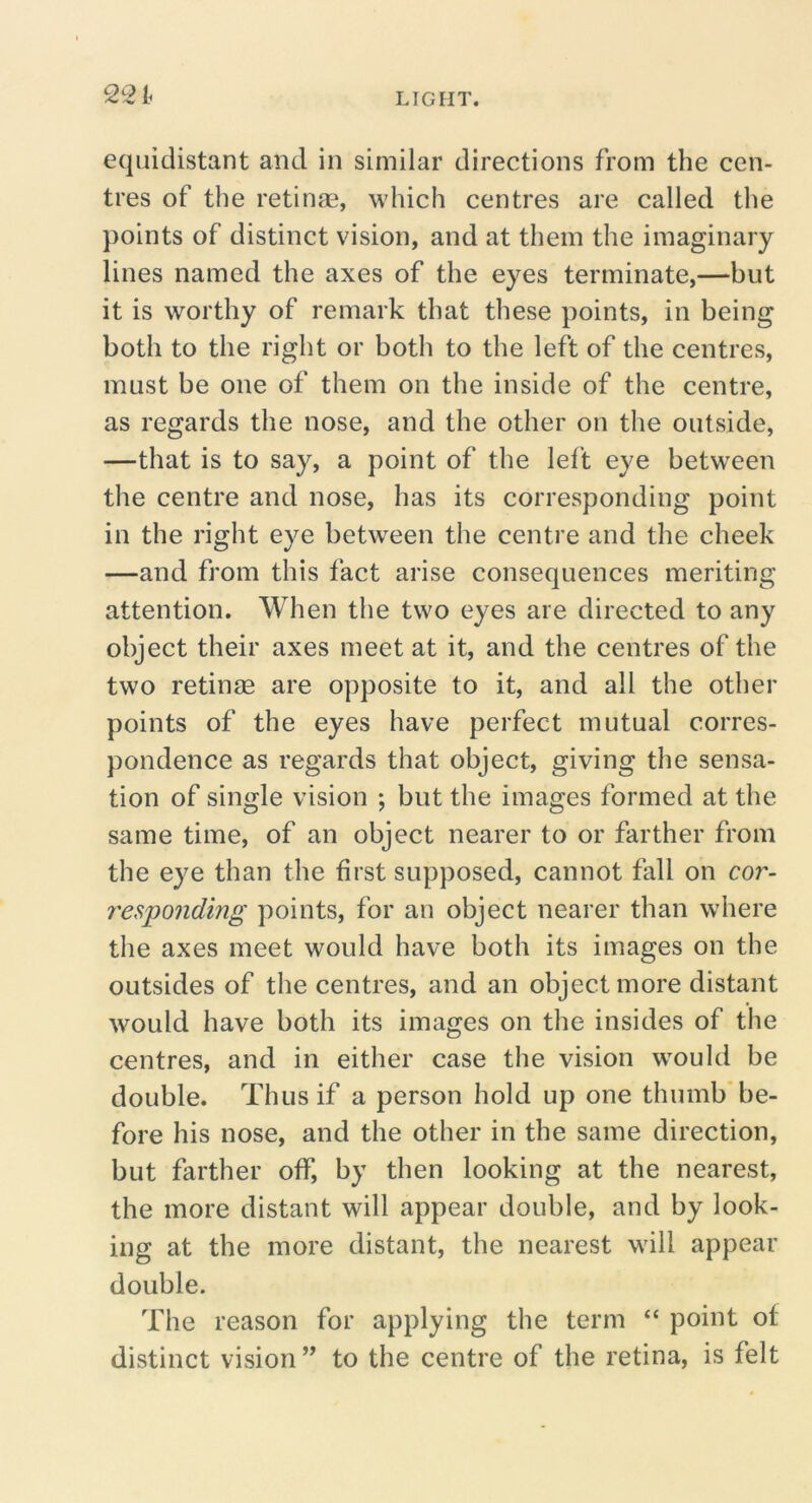 equidistant and in similar directions from the cen- tres of the retinae, which centres are called the points of distinct vision, and at them the imaginary lines named the axes of the eyes terminate,—but it is worthy of remark that these points, in being both to the right or both to the left of the centres, must be one of them on the inside of the centre, as regards the nose, and the other on the outside, —that is to say, a point of the left eye between the centre and nose, has its corresponding point in the right eye between the centre and the cheek —and from this fact arise consequences meriting attention. When the two eyes are directed to any object their axes meet at it, and the centres of the two retinae are opposite to it, and all the other points of the eyes have perfect mutual corres- pondence as regards that object, giving the sensa- tion of single vision ; but the images formed at the same time, of an object nearer to or farther from the eye than the first supposed, cannot fall on cor- 7'esponding points, for an object nearer than where the axes meet would have both its images on the outsides of the centres, and an object more distant would have both its images on the insides of the centres, and in either case the vision would be double. Thus if a person hold up one thumb’be- fore his nose, and the other in the same direction, but farther off, by then looking at the nearest, the more distant will appear double, and by look- ing at the more distant, the nearest will appear double. The reason for applying the term “ point of distinct vision” to the centre of the retina, is felt