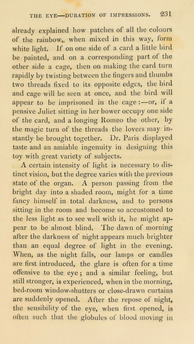 already explained how patches of all the colours of the rainbow,, when mixed in this way, form white light. If on one side of a card a little bird be painted, and on a corresponding part of the other side a cage, then on making the card turn rapidly by twisting between the fingers and thumbs two threads fixed to its opposite edges, the bird and cage will be seen at once, and the bird will appear to be imprisoned in the cage :—or, if a pensive Juliet sitting in her bower occupy one side of the card, and a longing Romeo the other, by the magic turn of the threads the lovers may in- stantly be brought together. Dr. Paris displayed taste and an amiable ingenuity in designing this toy with great variety of subjects. A certain intensity of light is necessary to dis- tinct vision, but the degree varies witii the previous state of the organ. A person passing from the bright day into a shaded room, might for a time fancy himself in total darkness, and to persons sitting in the room and become so accustomed to the less light as to see well with it, he might ap- pear to be almost blind. The dawn of morning after the darkness of night appears much brighter than an equal degree of light in the evening. When, as the night falls, our lamps or candles are first introduced, the glare is often for a time offensive to the eye ; and a similar feeling, but still stronger, is experienced, when in the morning, bed-room window-shutters or close-drawn curtains are suddenly opened. After the repose of night, the sensibility of the eye, when first opened, is often such that the globules of blood moving in