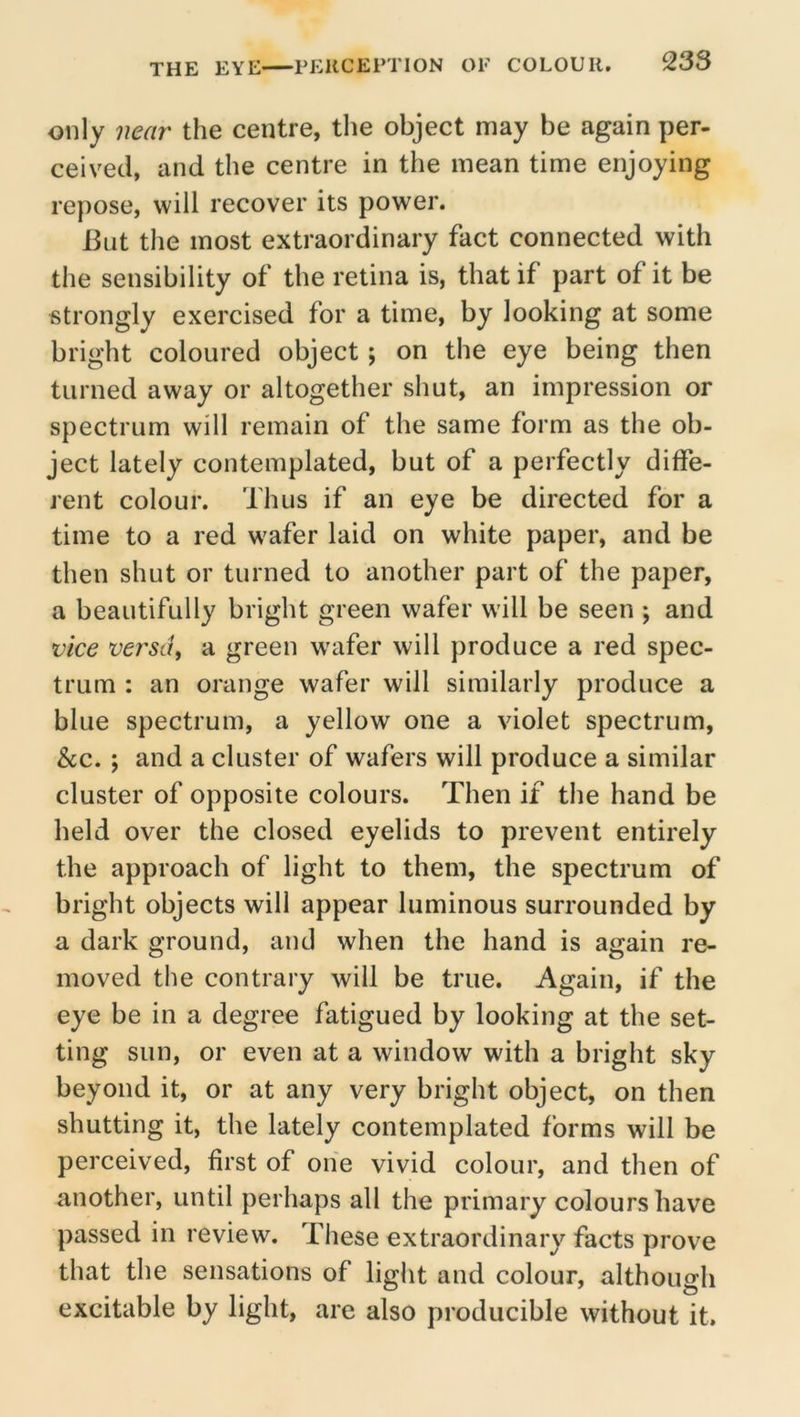 only near the centre, the object may be again per- ceived, and the centre in the mean time enjoying re})ose, will recover its power. But the most extraordinary fact connected with the sensibility of the retina is, that if part of it be strongly exercised for a time, by looking at some bright coloured object; on the eye being then turned away or altogether shut, an impression or spectrum will remain of the same form as the ob- ject lately contemplated, but of a perfectly diffe- rent colour. Thus if an eye be directed for a time to a red wafer laid on white paper, and be then shut or turned to another part of the paper, a beautifully bright green wafer will be seen ; and vice versdf a green wafer will produce a red spec- trum : an orange wafer will similarly produce a blue spectrum, a yellow one a violet spectrum, &c.; and a cluster of wafers will produce a similar cluster of opposite colours. Then if the hand be held over the closed eyelids to prevent entirely the approach of light to them, the spectrum of bright objects will appear luminous surrounded by a dark ground, and when the hand is again re- moved the contrary will be true. Again, if the eye be in a degree fatigued by looking at the set- ting sun, or even at a window with a bright sky beyond it, or at any very bright object, on then shutting it, the lately contemplated forms will be perceived, first of one vivid colour, and then of another, until perhaps all the primary colours have passed in review. These extraordinary facts prove that the sensations of light and colour, although excitable by light, are also producible without it.