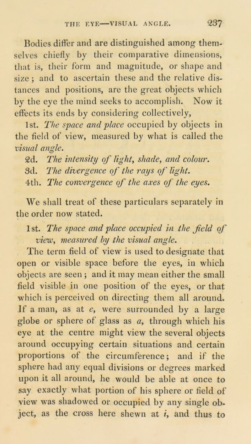 Bodies differ and are distinguished among them- selves chiefly by their comparative dimensions, that is, their form and magnitude, or shape and size ; and to ascertain these and the relative dis- tances and positions, are the great objects which by the eye the mind seeks to accomplish. Now it effects its ends by considering collectively, 1st. The space and place occupied by objects in the field of view, measured by what is called the visual angle. 2d. The intensity of light, shade, and colour. Sd. llie divergence of the rays of light. 4th. The convergence of the axes of the eyes. We shall treat of these particulars separately in the order now stated. 1st. The space and place occupied in the f eld of vievc, measured by the visual angle. The term field of view is used to designate that open or visible space before the eyes, in which objects are seen ; and it may mean either the small field visible in one position of the eyes, or that which is perceived on directing them all around. If a man, as at e, were surrounded by a large globe or sphere of glass as a, through which his eye at the centre might view the several objects around occupying certain situations and certain proportions of the circumference; and if the sphere had any equal divisions or degrees marked upon it all around, he would be able at once to say exactly what portion of his sphere or field of view was shadowed or occupied by any single ob- ject, as the cross here shewn at i, and thus to