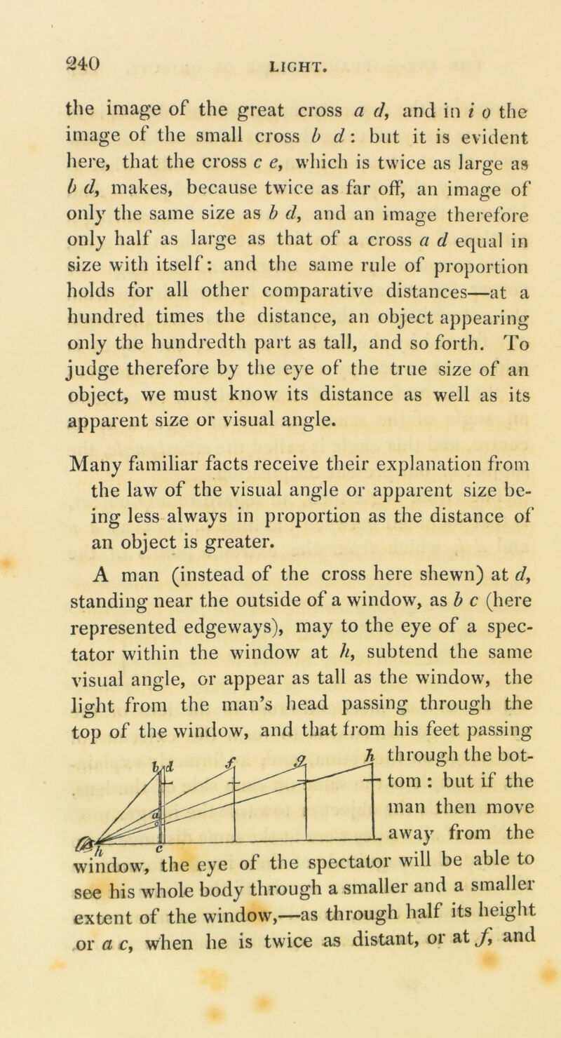 ^40 the image of the great cross a d, and in / o the image of the small cross b d: but it is evident here, that the cross c c, which is twice as large as b d, makes, because twice as far off, an image of only the same size as b d, and an image therefore only half as large as that of a cross a d equal in size with itself: and the same rule of proportion holds for all other comparative distances—at a hundred times the distance, an object appearing only the hundredth part as tall, and so forth. To judge therefore by the eye of the true size of an object, we must know its distance as well as its apparent size or visual angle. Many familiar facts receive their explanation from the law of the visual angle or apparent size be- ing less always in proportion as the distance of an object is greater. A man (instead of the cross here shewn) at d, standing near the outside of a window, as ^ c (here represented edgeways), may to the eye of a spec- tator within the window at //, subtend the same visual angle, or appear as tall as the window, the light from the man’s head passing through the top of the window, and that from his feet passing f o 'b through the bot- -- tom : but if the man then move away from the window^ the eye of the spectator will be able to S€^e his whole body through a smaller and a smallei extent of the window,—as tlirough half its height or a Cy when he is twice as distant, or at J] and