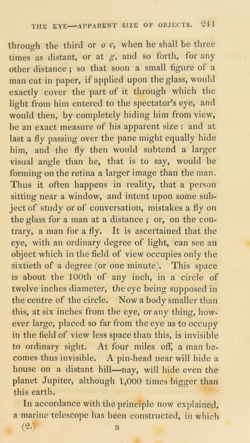 through the third or o c, when he shall be three times as distant, or at g, and so forth, for any other distance ; so that soon a small figure of a man cut in paper, if applied upon the glass, would exactly cover the part of it through which the light from him entered to the spectator’s eye, and would then, by completely hiding him from view, be an exact measure of his apparent size : and at last a fly passing over the pane might equally hide him, and the fly then would subtend a larger visual angle than he, that is to say, would be forming on the retina a larger image than the man. Thus it often happens in reality, that a person sitting near a window, and intent upon some sub- ject of study or of conversation, mistakes a fly on the glass for a man at a distance ; or, on the con- trary, a man for a fly. It is ascertained that the eye, with an ordinary degree of light, 'can see an object which in the field of view occupies only tlie sixtieth of a degree (or one minute). This space is about the 100th of any inch, in a circle of twelve inches diameter, the eye being supposed in the centre of the circle. Now a body smaller than this, at six inches from the eye, or any thing, how- ever large, placed so far from the eye as to occupy in the field of view less space than this, is invisible to ordinary sight. At four miles off, a man be- comes thus invisible. A pin-head near will hide a house on a distant hill—nay, will hide even the planet Jupiter, although 1,000 times bigger than this earth. In accordance with the principle now explained, a marine telescope has been constructed, in which (-•) R