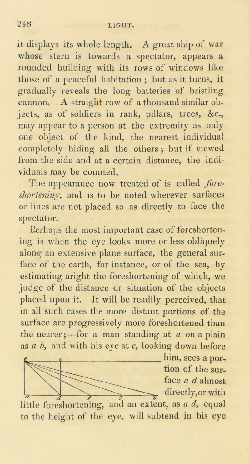 it displays its whole length. A great slii}) of war whose stern is towards a spectator, appears a rounded building wdth its rows of windows like those of a peaceful habitation ; but as it turns, it gradually reveals the long batteries of bristling cannon, A straight row of a thousand similar ob- jects, as of soldiers in rank, pillars, trees, &c., may appear to a person at the extremity as only one object of the kind, the nearest individual completely hiding all the others ; but if viewed from the side and at a certain distance, the indi- viduals may be counted. The appearance now treated of is called fore- shortening^ and is to be noted wherever surfaces or lines are not placed so as directly to face the spectator. Eerhaps the most important case of foreshorten- ing is when the eye looks more or less obliquely along an extensive plane surface, the general sur- face of the earth, for instance, or of the sea, by estimating aright the foreshortening of which, we judge of the distance or situation of the objects placed upon it. It will be readily perceived, that in all such cases the more distant portions of the surface are progressively more foreshortened than the nearer ;^for a man standing at « on a plain as a hi and with his eye at c, looking down before e ^ him, sees a par- little foreshortening, and an extent, as a d, equal to the height of the eye, will subtend in his eye b tion of the sur- face a d almost directly,or with