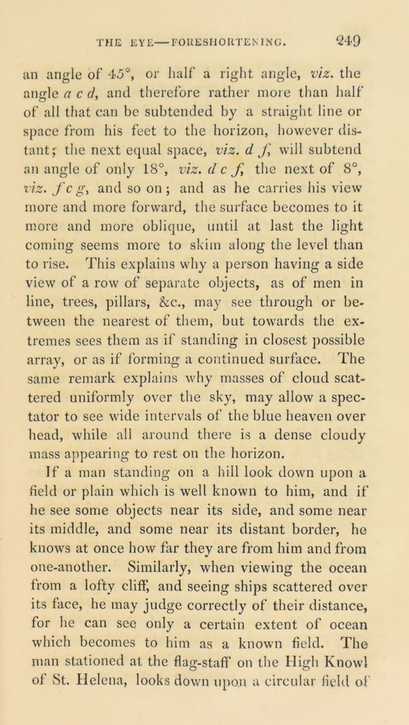 iin angle of 45®, or half a right angle, viz. the angle a c d, and therefore rather more than half of all that can be subtended by a straight line or space from his feet to the horizon, however dis- tant^ tlie next equal space, viz. d J\ will subtend an angle of only 18®, viz, d c fy the next of 8°, viz. f c gy and so on; and as he carries his view more and more forward, the surface becomes to it more and more oblique, until at last the light coming seems more to skim along the level than to rise. This explains why a person having a side view of a row of separate objects, as of men in line, trees, pillars, &c., may see tlirough or be- tween the nearest of them, but towards the ex- tremes sees them as if standing in closest possible array, or as if forming a continued surface. The same remark explains why masses of cloud scat- tered uniformly over the sky, may allow a spec- tator to see wide intervals of the blue heaven over head, while all around there is a dense cloudy mass appearing to rest on the horizon. If a man standing on a hill look down upon a field or plain which is well known to him, and if he see some objects near its side, and some near its middle, and some near its distant border, he knows at once how far they are from him and from •r one-another. Similarly, when viewing the ocean from a lofty cliff, and seeing ships scattered over its face, he may judge correctly of their distance, for he can see only a certain extent of ocean which becomes to him as a known field. The man stationed at the flag-staff on the High Knowl of St. Helena, looks down upon a circular held of