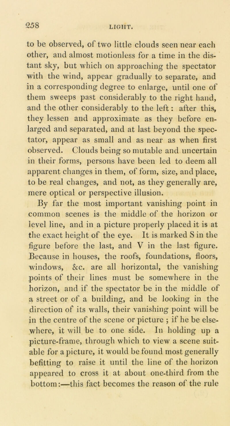 Q58 to be observed, of two little clouds seen near each other, and almost motionless for a time in the dis- tant sky, but which on approaching the spectator with the wind, appear gradually to separate, and in a corresponding degree to enlarge, until one of them sweeps past considerably to the right hand, and the other considerably to the left: after this, they lessen and approximate as they before en- larged and separated, and at last beyond the spec- tator, appear as small and as near as when first observed. Clouds being so mutable and uncertain in their forms, persons have been led to deem all apparent changes in them, of form, size, and place, to be real changes, and not, as they generally are, mere optical or perspective illusion. By far the most important vanishing point in common scenes is the middle of the horizon or level line, and in a picture properly placed it is at the exact height of the eye. It is marked S in the figure before the last, and V in the last figure. Because in houses, the roofs, foundations, floors, windows, &c. are all horizontal, the vanishing points of their lines must be somewhere in the horizon, and if the spectator be in the middle of a street or of a building, and be looking in the direction of its walls, their vanishing point will be in the centre of the scene or picture ; if he be else- where, it will be to one side. In holding up a picture-frame, through which to view a scene suit- able for a picture, it would be found most generally befitting to raise it until the line of the horizon appeared to cross it at about one-third from the bottom:—this fact becomes the reason of the rule