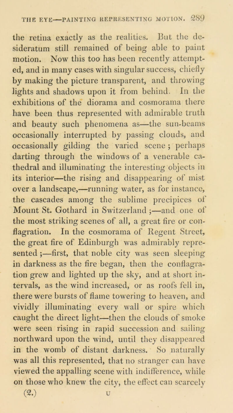 the retina exactly as the realities. But the de- sideratum still remained of being able to paint motion. Now this too has been recently attempt- ed, and in many cases with singular success, chiefly by making the picture transparent, and throwing lights and shadows upon it from behind. In the exhibitions of the diorama and cosmorama there have been thus represented with admirable truth and beauty such phenomena as—the sun-beams occasionally interrupted by passing clouds, and occasionally gilding the varied scene ; perhaps darting through the windows of a venerable ca- thedral and illuminating the interesting objects in its interior—the rising and disappearing of mist over a landscape,—running water, as for instance, the cascades among the sublime precipices of Mount St. Gothard in Switzerland ;—and one ot‘ the most striking scenes of all, a great fire or con- flagration. In the cosmorama of Regent Street, the great fire of Edinburgh was admirably repre- sented ;—first, that noble city was seen sleeping in darkness as the fire began, then the conflagra- tion grew and lighted up the sky, and at short in- tervals, as the wind increased, or as roofs fell in, there were bursts of flame towering to heaven, and vividly illuminating every wall or spire which caught the direct light—then the clouds of smoke were seen rising in rapid succession and sailing northward upon the wind, until they disapjieared in the womb of distant darkness. So naturally was all this represented, that no stranger can have viewed the appalling scene with indifference, while on those who knew the city, the effect can scarcely (2.) u