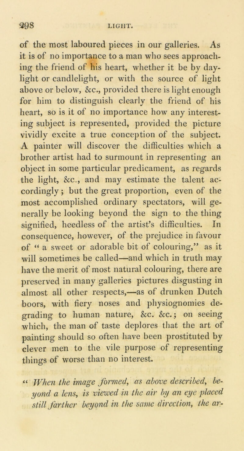 of the most laboured pieces in our galleries. As it is of no importance to a man who sees approach- ing the friend of his heart, whether it be by day- light or candlelight, or with the source of light above or below, &c., provided there is light enough for him to distinguish clearly the friend of his heart, so is it of no importance how any interest- ing subject is represented, provided the picture vividly excite a true conception of the subject. A painter will discover the difficulties which a brother artist had to surmount in representing an object in some particular predicament, as regards the light, &c., and may estimate the talent ac- cordingly ; but the great proportion, even of the most accomplished ordinary spectators, will ge- nerally be looking beyond the sign to the thing signified, heedless of the artist’s difficulties. In consequence, however, of the prejudice in favour of “ a sweet or adorable bit of colouring,” as it will sometimes be called—and which in truth may have the merit of most natural colouring, there are preserved in many galleries pictures disgusting in almost all other respects,—as of drunken Dutch boors, with fiery noses and physiognomies de- grading to human nature, &c. &c.; on seeing which, the man of taste deplores that the art of painting should so often have been prostituted by clever men to the vile purpose of representing things of worse than no interest. Whe?i the image formed^ as above described^ be- yond a lens, is viexved in the air by an eye placed still farther beyond in the same direction, the ar-