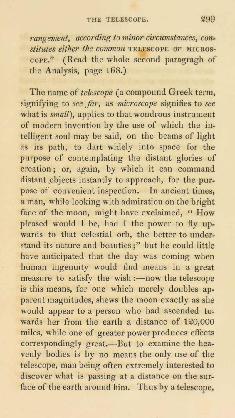 rangementy according to minor circumstances, con- stitutes either the common telescope or micros- cope.” (Read the whole second paragragh of the Analysis, page 168.) The name of telescope (a compound Greek term, signifying to see Jar, as microscope signifies to see what is small), applies to that wondrous instrument of modern invention by the use of which the in- telligent soul may be said, on the beams of light as its path, to dart widely into space for the purpose of contemplating the distant glories of creation; or, again, by which it can command distant .objects instantly to approach, for the pur- pose of convenient inspection. In ancient times, a man, while looking with admiration on the bright face of the moon, might have exclaimed, “ How pleased would I be, had I the power to fly up- wards to that celestial orb, the better to under- stand its nature and beautiesbut he could little have anticipated that the day was coming when human ingenuity would find means in a great measure to satisfy the wish :—now the telescope is this means, for one which merely doubles ap- parent magnitudes, shews the moon exactly as she would appear to a person who had ascended to- wards her from the earth a distance of 120,000 miles, while one of greater power produces effects correspondingly great.—But to examine the hea- venly bodies is by no means the only use of the telescope, man being often extremely interested to discover what is passing at a distance on the sur- face of the earth around him. Thus by a telescope,