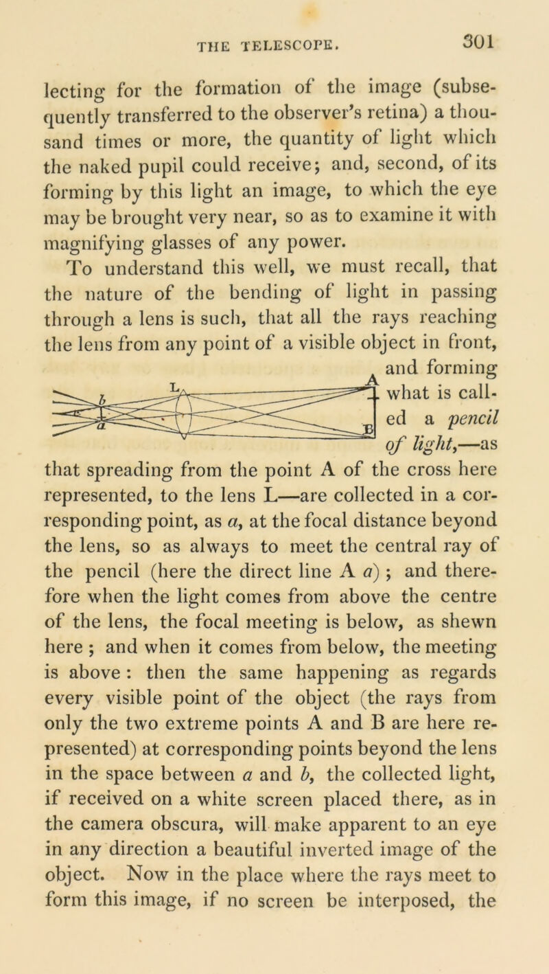 lecting for the formation of the image (subse- quently transferred to the observer’s retina) a thou- sand times or more, the quantity of light which the naked pupil could receive; and, second, of its forming by this light an image, to which the eye may be brought very near, so as to examine it with magnifying glasses of any power. To understand this well, we must recall, that the nature of the bending of light in passing through a lens is such, that all the rays reaching the lens from any point of a visible object in front, and forming _A ed a pencil of Ughty—as that spreading from the point A of the cross here represented, to the lens L—are collected in a cor- responding point, as a, at the focal distance beyond the lens, so as always to meet the central ray of the pencil (here the direct line A a) ; and there- fore when the light comes from above the centre of the lens, the focal meeting is below, as shewn here ; and when it comes from below, the meeting is above : then the same happening as regards every visible point of the object (the rays from only the two extreme points A and B are here re- presented) at corresponding points beyond the lens in the space between « and Z>, the collected light, if received on a white screen placed there, as in the camera obscura, will make apparent to an eye in any direction a beautiful inverted image of the object. Now in the place where the rays meet to form this image, if no screen be interposed, the