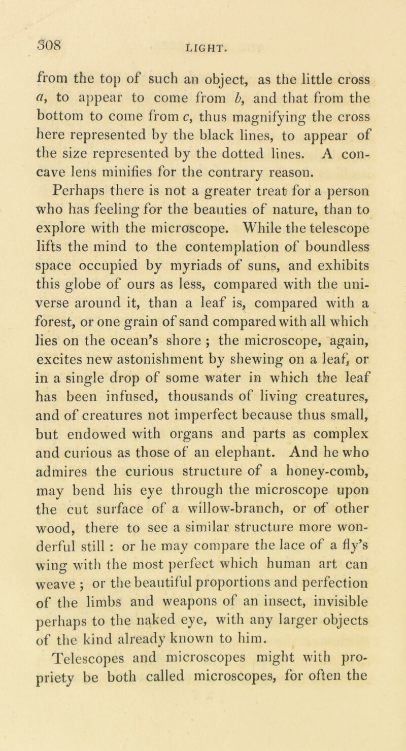 508 from the top of such an object, as ttie little cross to appear to come from and tliat from the bottom to come from c, thus magnifying the cross here represented by the black lines, to appear of the size represented by the dotted lines. A con- cave lens minifies for the contrary reason. Perhaps there is not a greater treat for a person who has feeling for the beauties of nature, than to explore with the microscope. While the telescope lifts the mind to the contemplation of boundless space occupied by myriads of suns, and exhibits this globe of ours as less, compared with the uni- verse around it, than a leaf is, compared with a forest, or one grain of sand compared with all which lies on the ocean’s shore ; the microscope, again, excites new astonishment by shewing on a leaf, or in a single drop of some water in which the leaf has been infused, thousands of living creatures, and of creatures not imperfect because thus small, but endowed with organs and parts as complex and curious as those of an elephant. And he who admires the curious structure of a honey-comb, may bend his eye through the microscope upon the cut surface of a willow-branch, or of other wood, there to see a similar structure more won- derful still : or he may compare the lace of a fly’s wing with the most perfect which human art can weave ; or the beautiful proportions and perfection of the limbs and weapons of an insect, invisible perhaps to the naked eye, with any larger objects of the kind already known to him. Telescopes and microscopes might with pro- priety be both called microscopes, for often the