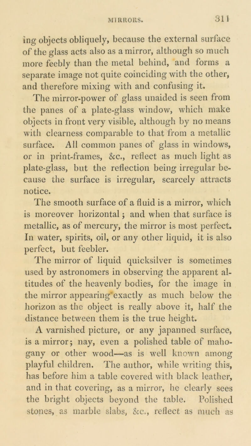 ing objects obliquely, because the external surface of the glass acts also as a mirror, although so much more feebly than the metal behind, and forms a separate image not quite coinciding with the other, and therefore mixing with and confusing it. The mirror-power of glass unaided is seen from the panes of a plate-glass window, which make objects in front very visible, although by no means with clearness comparable to that from a metallic surface. All common panes of glass in windows, or in print-frames. See., reflect as much light as plate-glass, but the reflection being irregular be- cause the surface is iiregular, scarcely attracts notice. The smooth surface of a fluid is a mirror, which is moreover horizontal; and when that surface is metallic, as of mercury, the mirror is most perfect. In water, spirits, oil, or any other liquid, it is also perfect, but feebler. The mirror of liquid quicksilver is sometimes used by astronomers in observing the apparent al- titudes of the heavenly bodies, for the image in the mirror appearing”exactly as much below the horizon as the object is really above it, half the distance between them is the true height. A varnished picture, or any japanned surface, is a mirror; nay, even a polished table of maho- gany or other wood—as is well known among playful children. The author, while writing this, has before him a table covered with black leather, and in that covering, as a mirror, he clearly sees the bright objects beyond the table. Polished stones, as marble slabs, See., reflect as much as