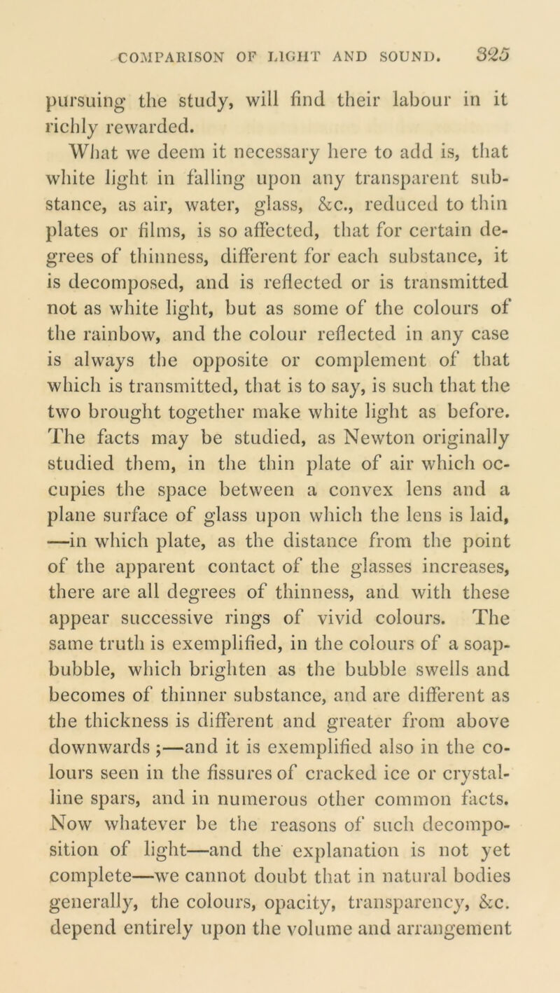 COMPARISON OF LIGHT AND SOUND. S^25 pursuing the study, will find their labour in it richly rewarded. What we deem it necessary here to add is, that white light in falling upon any transparent sub- stance, as air, water, glass, &c., reduced to thin plates or films, is so affected, that for certain de- grees of thinness, different for each substance, it is decomposed, and is reflected or is transmitted not as white light, but as some of the colours of the rainbow, and the colour reflected in any case is always the opposite or complement of that which is transmitted, that is to say, is such that the two brought together make white light as before. The facts may be studied, as Newton originally studied them, in the thin plate of air which oc- cupies the space between a convex lens and a plane surface of glass upon which the lens is laid, —in which plate, as the distance from the point of the apparent contact of the glasses increases, there are all degrees of thinness, and with these appear successive rings of vivid colours. The same truth is exemplified, in the colours of a soap- bubble, which brighten as the bubble swells and becomes of thinner substance, and are different as the thickness is different and greater from above downwards ;—and it is exemplified also in the co- lours seen in the fissures of cracked ice or crystal- line spars, and in numerous other common facts. Now whatever be the reasons of such decompo- sition of light—and the explanation is not yet complete—we cannot doubt that in natural bodies generally, the colours, opacity, transparency, &c. depend entirely upon the volume and arrangement