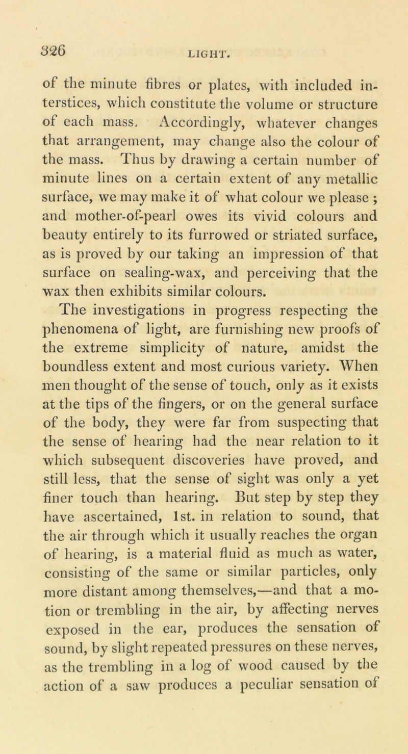 of the minute fibres or plates, witli included in- terstices, which constitute the volume or structure of each mass. Accordingly, whatever changes that arrangement, may change also the colour of the mass. Thus by drawing a certain number of minute lines on a certain extent of any metallic surface, we may make it of what colour we please ; and mother-of-pearl owes its vivid colours and beauty entirely to its furrowed or striated surface, as is proved by our taking an impression of that surface on sealing-wax, and perceiving that the wax then exhibits similar colours. The investigations in progress respecting the phenomena of light, are furnishing new proofs of the extreme simplicity of nature, amidst the boundless extent and most curious variety. When men thought of the sense of touch, only as it exists at the tips of the fingers, or on the general surface of the body, they were far from suspecting that the sense of hearing had the near relation to it which subsequent discoveries have proved, and still less, that the sense of sight was only a yet finer touch than hearing. But step by step they have ascertained, 1st. in relation to sound, that the air through which it usually reaches the organ of hearing, is a material fluid as much as water, consisting of the same or similar particles, only more distant among themselves,—and that a mo- tion or trembling in the air, by affecting nerves exposed in the ear, produces the sensation of sound, by slight repeated pressures on these nerves, as the trembling in a log of wood caused by the action of a saw produces a peculiar sensation of