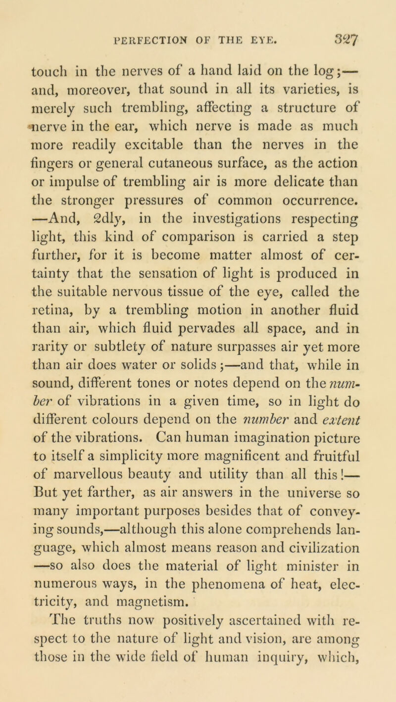 touch in the nerves of a hand laid on the log;— and, moreover, that sound in all its varieties, is merely such trembling, affecting a structure of merve in the ear, which nerve is made as much more readily excitable than the nerves in the fingers or general cutaneous surface, as the action or impulse of trembling air is more delicate than the stronger pressures of common occurrence. —And, 2dly, in the investigations respecting light, this kind of comparison is carried a step further, for it is become matter almost of cer- tainty that the sensation of light is produced in the suitable nervous tissue of the eye, called the retina, by a trembling motion in another fluid than air, which fluid pervades all space, and in rarity or subtlety of nature surpasses air yet more than air does water or solids;—and that, while in sound, different tones or notes depend on the num- ber of vibrations in a given time, so in light do different colours depend on the number and extent of the vibrations. Can human imagination picture to itself a simplicity more magnificent and fruitful of marvellous beauty and utility than all this!— But yet farther, as air answers in the universe so many important purposes besides that of convey- ing sounds,—although this alone comprehends lan- guage, which almost means reason and civilization —so also does the material of light minister in numerous ways, in the phenomena of heat, elec- tricity, and magnetism. The truths now positively ascertained with re- spect to the nature of light and vision, are among those in the wide field of human inquiry, which,