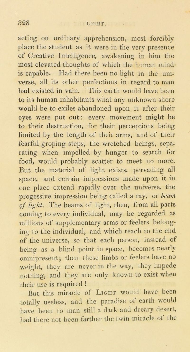 acting on ordinary apprehension, most forcibly place the student as it were in the very presence of Creative Intelligence, awakening in him the most elevated thoughts of which the human mind is capable. Had there been no light in the uni- verse, all its other perfections in regard to man had existed in vain. This earth would have been to its human inhabitants what any unknown shore would be to exiles abandoned upon it after their eyes were put out: every movement might be to their destruction, for their perceptions being limited by the length of their arms, and of their fearful groping steps, the wretched beings, sepa- rating when impelled by hunger to search for food, would probably scatter to meet no more. But the material of light exists, pervading all space, and certain impressions made upon it in one place extend rapidly over the universe, the progessive impression being called a ray, or beam of light. The beams of light, then, from all parts coming to every individual, may be regarded as millions of supplementary arms or feelers belong- ing to the individual, and which reach to the end of the universe, so that each person, instead of being as a blind point in space, becomes nearly omnipresent; then these limbs or feelers have no weight, they are never in the way, they impede nothing, and they are only known to exist when their use is required ! But this miracle of Light would have been totally useless, and the paradise of earth would have been to man still a dark and dreary desert, had there not been farther the twin miracle of the