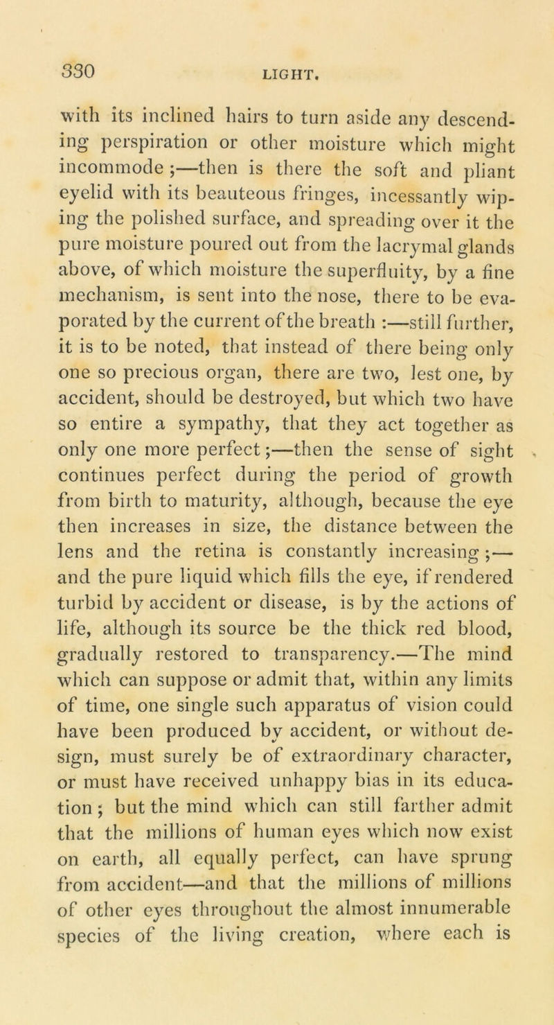 with its inclined hairs to turn aside any descend- ing perspiration or other moisture whicli might incommode ;—then is there the soft and pliant eyelid with its beauteous fringes, incessantly wip- ing the polished surface, and spreading over it the pure moisture poured out from the lacrymal glands above, of which moisture the superfluity, by a fine mechanism, is sent into the nose, there to be eva- porated by the current of the breath :—still further, it is to be noted, that instead of there being only one so precious organ, there are two, lest one, by accident, should be destroyed, but which two have so entire a sympathy, that they act together as only one more perfect;—then the sense of sight continues perfect during the period of growth from birth to maturity, although, because the eye then increases in size, the distance between the lens and the retina is constantly increasing ;— and the pure liquid which fills the eye, if rendered turbid by accident or disease, is by the actions of life, although its source be the thick red blood, gradually restored to transparency.—The mind which can suppose or admit that, within any limits of time, one single such apparatus of vision could have been produced by accident, or without de- sign, must surely be of extraordinary character, or must have received unhappy bias in its educa- tion ; but the mind which can still farther admit that the millions of human eyes which now^ exist on earth, all equally perfect, can have sprung from accident—and that the millions of millions of other eyes throughout the almost innumerable species of the living creation, v/here each is