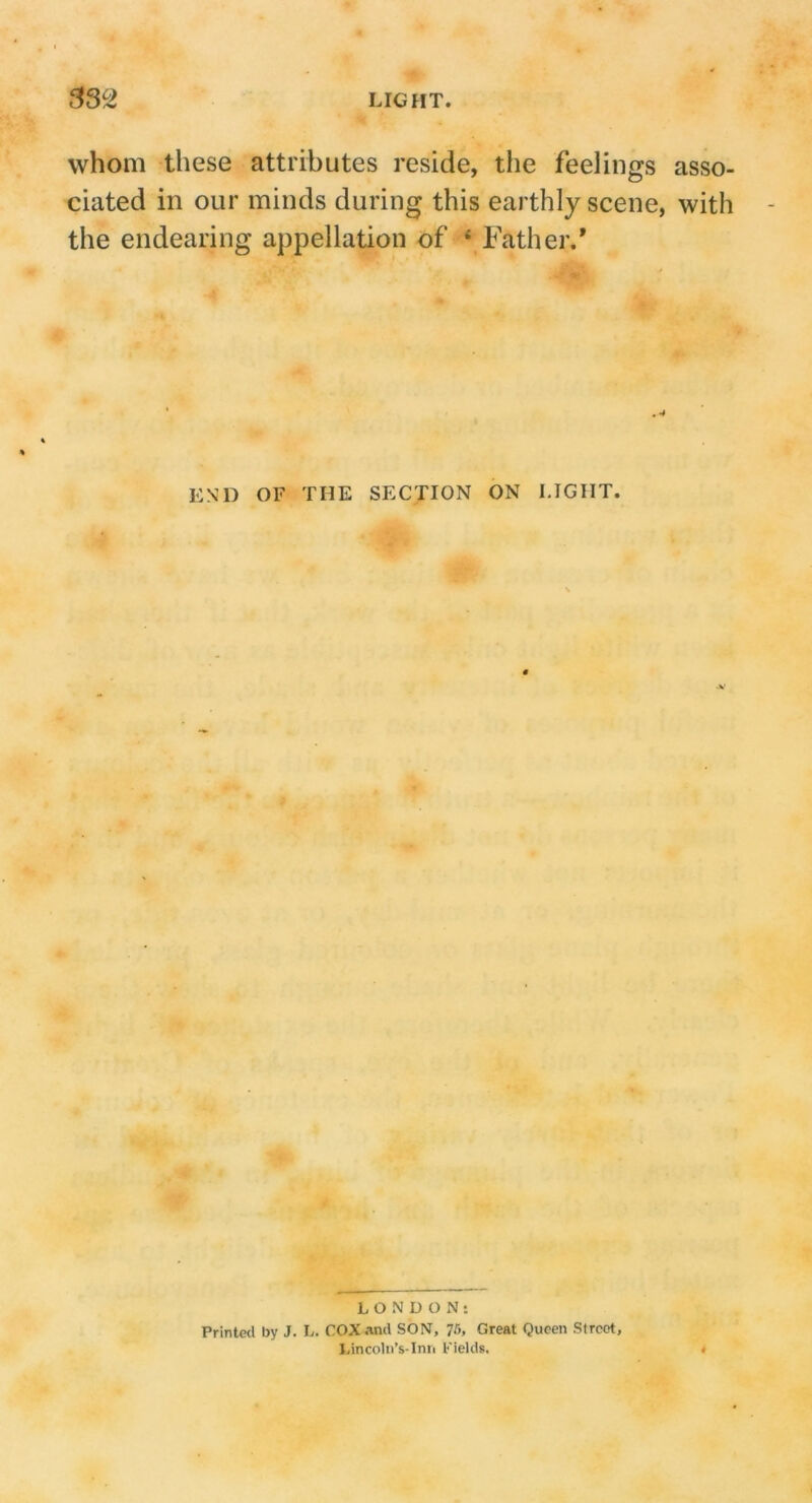 whom these attributes reside, the feelings asso- ciated in our minds during this earthly scene, with the endearing appellation of * Father.' END OF THE SECTION ON LIGHT. LONDON: Printed by J. L. COX and SON, 75, Great Queen Street, I,incolii’s-Inii l-'ields.