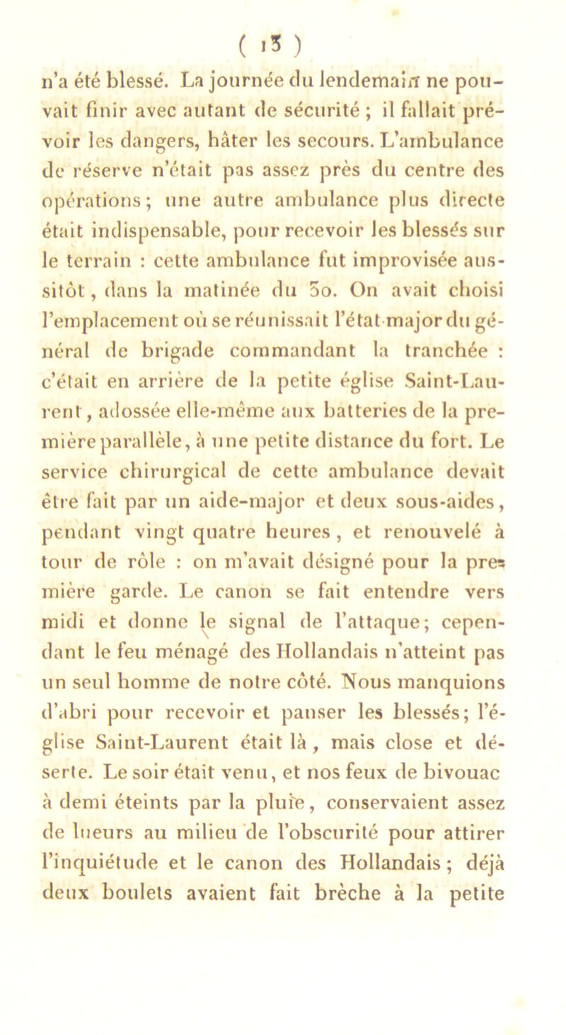 n’a été blessé. La journée du lendemain ne pou- vait finir avec autant de sécurité ; il fallait pré- voir les dangers, hâter les secours. L’ambulance de réserve n’était pas assez près du centre des opérations; une autre ambulance plus directe était indispensable, pour recevoir les blessés sur le terrain : cette ambulance fut improvisée aus- sitôt , dans la matinée du oo. On avait choisi l’emplacement où se réunissait l’état major du gé- néral de brigade commandant la tranchée : c’était en arrière de la petite église Saint-Lau- rent , adossée elle-même aux batteries de la pre- mière parallèle, à une petite distance du fort. Le service chirurgical de cette ambulance devait être fait par un aide-major et deux sous-aides, pendant vingt quatre heures , et renouvelé à tour de rôle : on m’avait désigné pour la près mière garde. Le canon se fait entendre vers midi et donne le signal de l’attaque; cepen- dant le feu ménagé des Hollandais n’atteint pas un seul homme de notre côté. Nous manquions d’abri pour recevoir et panser les blessés; l’é- glise Saint-Laurent était là, mais close et dé- serte. Le soir était venu, et nos feux de bivouac à demi éteints par la pluie, conservaient assez de lueurs au milieu de l’obscurité pour attirer l’inquiétude et le canon des Hollandais ; déjà deux boulets avaient fait brèche à la petite