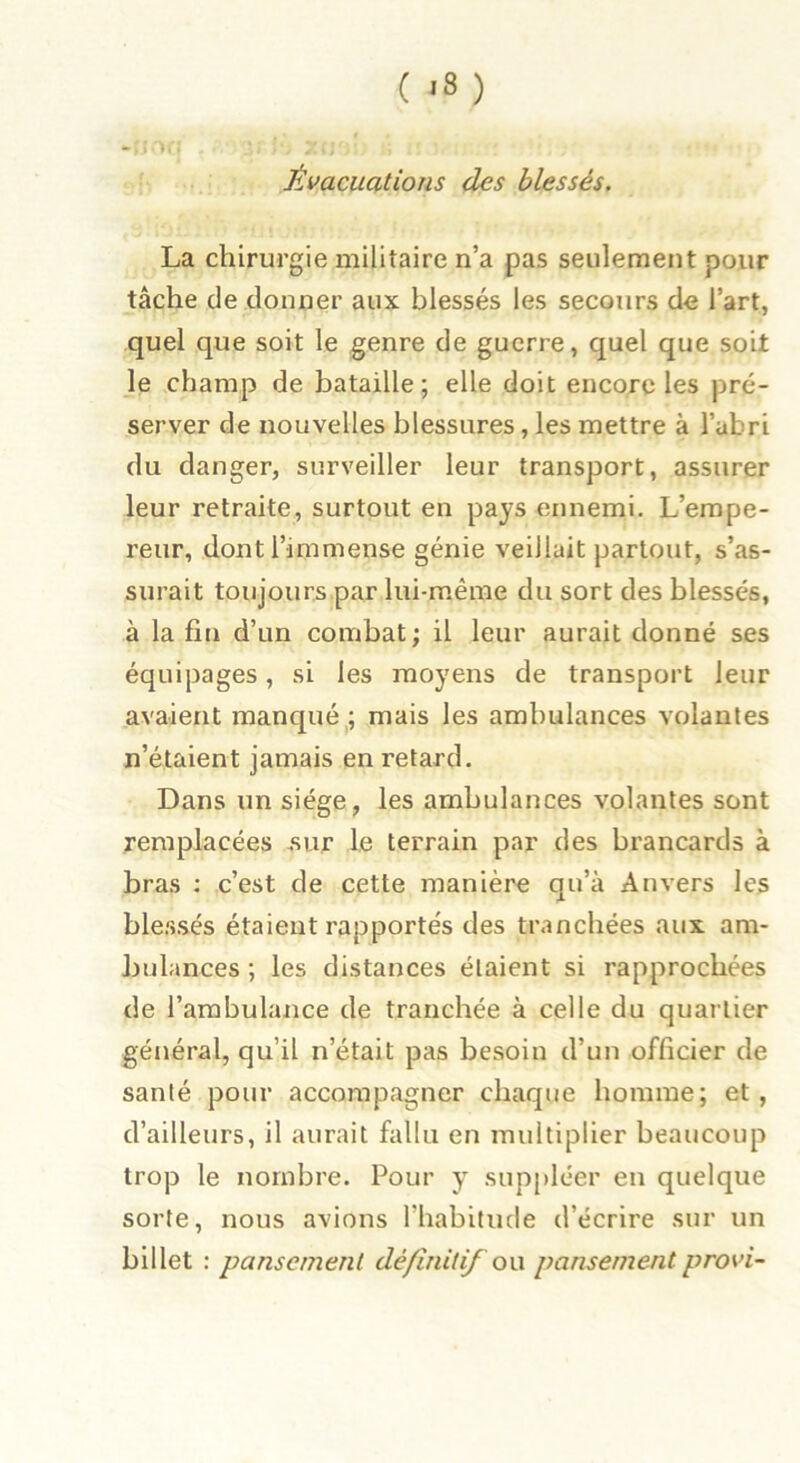 ( '3 ) Évacuations des blessés. La chirurgie militaire n’a pas seulement pour tâche de donner aux blessés les secours de l’art, quel que soit le genre de guerre, quel que soit le champ de bataille; elle doit encore les pré- server de nouvelles blessures, les mettre à l’abri du danger, surveiller leur transport, assurer leur retraite, surtout en pays ennemi. L’empe- reur, dont l’immense génie veillait partout, s’as- surait toujours par lui-même du sort des blessés, à la fin d’un combat; il leur aurait donné ses équipages, si les moyens de transport leur avaient manqué ; mais les ambulances volantes n’étaient jamais en retard. Dans un siège, les ambulances volantes sont remplacées sur le terrain par des brancards à bras : c’est de cette manière qu’à Anvers les blessés étaient rapportés des tranchées aux am- bulances; les distances étaient si rapprochées de l’ambulance de tranchée à celle du quartier général, qu’il n était pas besoin d’un officier de santé pour accompagner chaque homme; et , d’ailleurs, il aurait fallu en multiplier beaucoup trop le nombre. Pour y suppléer en quelque sorte, nous avions l’habitude d’écrire sur un billet : pansement définitif ou pansement provi-