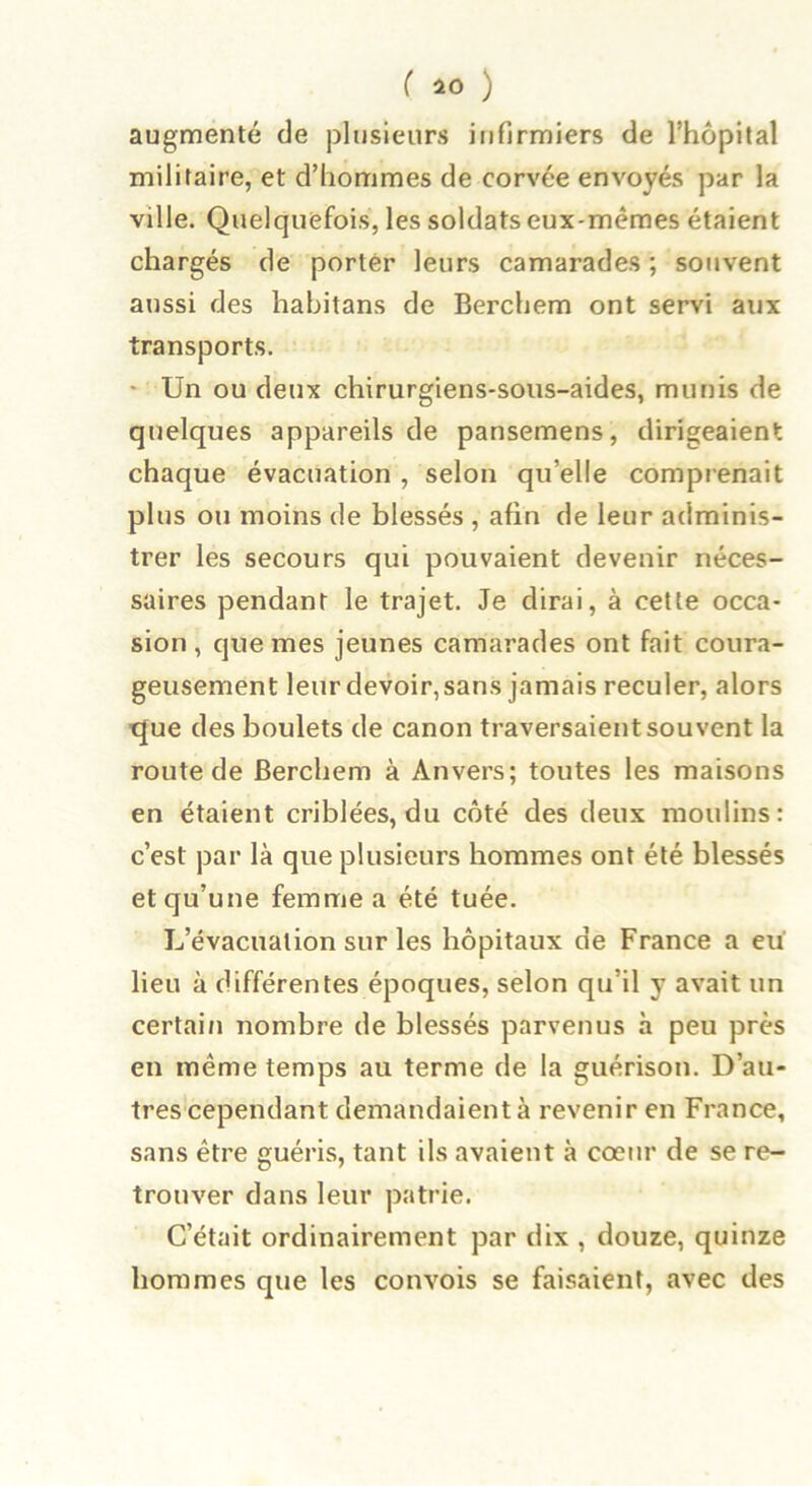 augmenté de plusieurs infirmiers de l’hôpital militaire, et d’hommes de corvée envoyés par la ville. Quelquefois, les soldats eux-mêmes étaient chargés de porter leurs camarades ; souvent aussi des habitans de Berchem ont servi aux transports. ■ Un ou deux chirurgiens-sous-aides, munis de quelques appareils de pansemens, dirigeaient chaque évacuation , selon qu’elle comprenait plus ou moins de blessés , afin de leur adminis- trer les secours qui pouvaient devenir néces- saires pendant le trajet. Je dirai, à cette occa- sion , que mes jeunes camarades ont fait coura- geusement leur devoir, sans jamais reculer, alors que des boulets de canon traversaient souvent la route de Berchem à Anvers; toutes les maisons en étaient criblées, du côté des deux moulins: c’est par là que plusieurs hommes ont été blessés et qu’une femme a été tuée. L’évacuation sur les hôpitaux de France a eu lieu à différentes époques, selon qu’il y avait un certain nombre de blessés parvenus à peu près en même temps au terme de la guérison. D’au- tres cependant demandaient à revenir en France, sans être guéris, tant ils avaient à cœur de se re- trouver dans leur patrie. C’était ordinairement par dix , douze, quinze hommes que les convois se faisaient, avec des