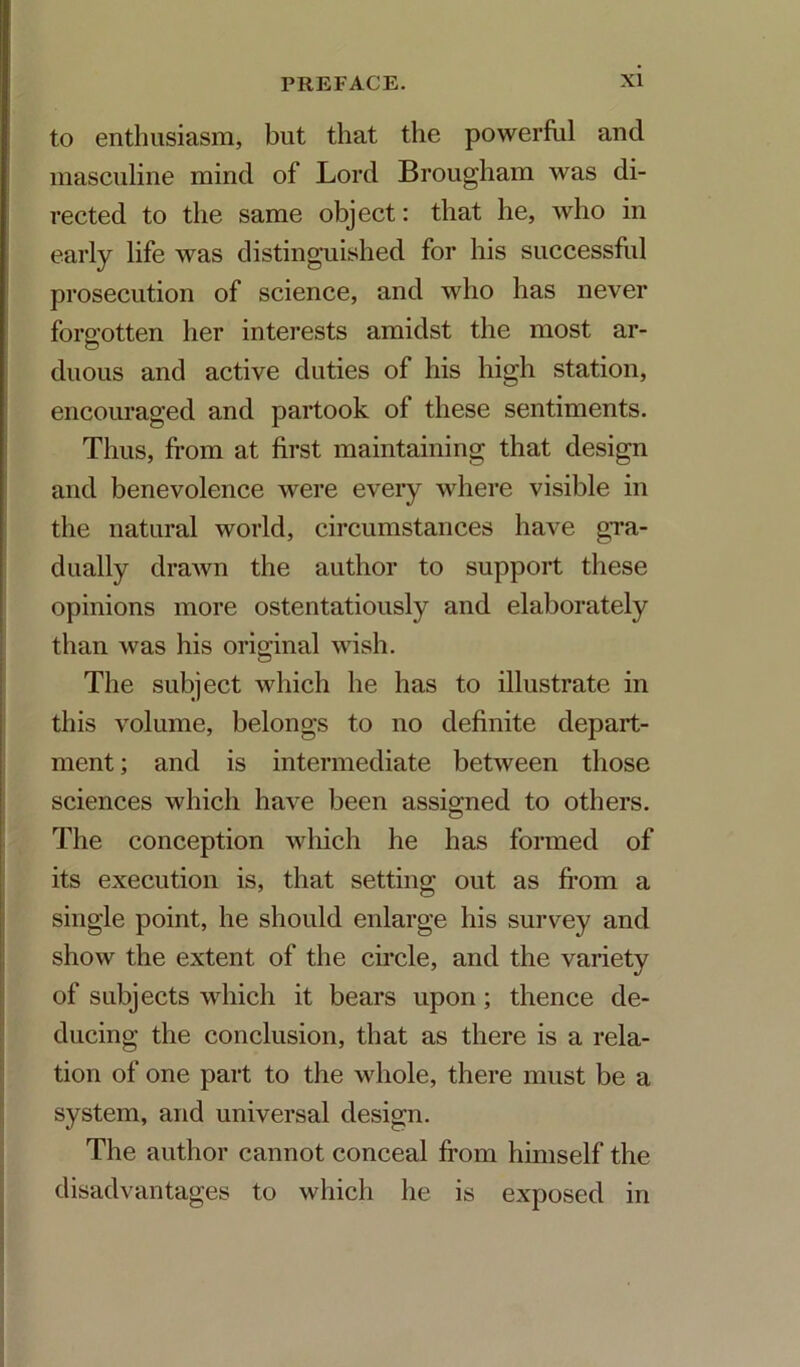 to enthusiasm, but that the powerful and masculine mind of Lord Brougham was di- rected to the same object: that he, who in early life was distinguished for his successful prosecution of science, and who has never forp'otten her interests amidst the most ar- O duous and active duties of his high station, encouraged and partook of these sentiments. Thus, fi*om at first maintaining that design and benevolence were every where visible in the natural world, circumstances have gTa- dually drawn the author to support these opinions more ostentatiously and elaborately than was his original wish. The subject which he has to illustrate in this volume, belongs to no definite depart- ment ; and is intermediate between those sciences which have been assio;ned to others. The conception which he has formed of its execution is, that setting out as fi’om a single point, he should enlarge his survey and show the extent of the circle, and the variety of subjects which it bears upon; thence de- ducing the conclusion, that as there is a rela- tion of one part to the whole, there must be a system, and universal design. The author cannot conceal from himself the disadvantages to which he is exposed in