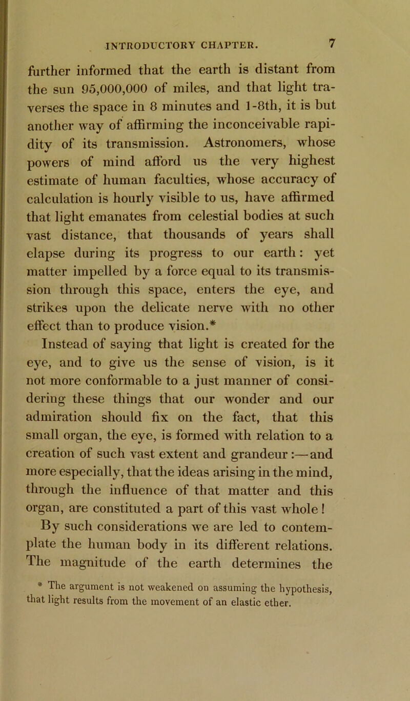 further informed that the earth is distant from the sun 95,000,000 of miles, and that light tra- verses the space in 8 minutes and 1 -8th, it is but another way of affirming the inconceivable rapi- dity of its transmission. Astronomers, whose powers of mind afford us the very highest estimate of human faculties, whose accuracy of calculation is hourly visible to us, have affirmed that light emanates from celestial bodies at such vast distance, that thousands of years shall elapse during its progress to our earth: yet matter impelled by a force equal to its transmis- sion through this space, enters the eye, and strikes upon the delicate nerve with no other effect than to produce vision.* Instead of saying that light is created for the eye, and to give us the sense of vision, is it not more conformable to a just manner of consi- dering these things that our wonder and our admiration should fix on the fact, that this small organ, the eye, is formed with relation to a creation of such vast extent and grandeur:—and more especially, that the ideas arising in the mind, through the influence of that matter and this organ, are constituted a part of this vast whole ! By such considerations we are led to contem- plate the human body in its different relations. The magnitude of the earth determines the * The argument is not weakened on assuming the hypothesis, that light results from the movement of an elastic ether.