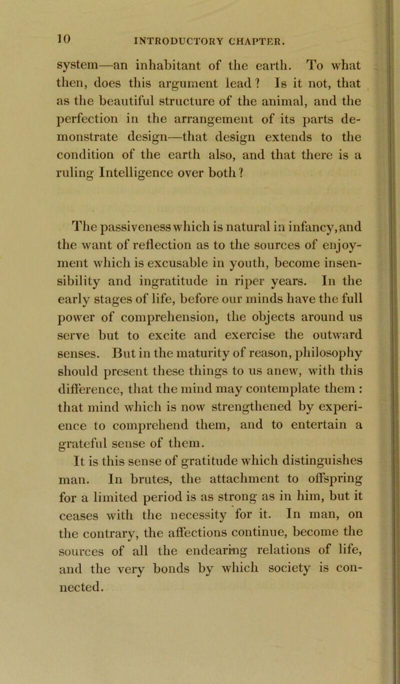 system—an inhabitant of the earth. To what then, does this argument lead ? Is it not, that as the beautiful structure of the animal, and the perfection in the arrangement of its parts de- monstrate design—that design extends to the condition of the earth also, and that there is a ruling Intelligence over both ? The passiveness which is natural in infancy, and the want of reflection as to the sources of enjoy- ment which is excusable in youth, become insen- sibility and ingratitude in riper years. In the early stages of life, before our minds have the full power of comprehension, the objects around us serve but to excite and exercise the outward senses. But in the maturity of reason, philosophy should present these things to us anew, with this difference, that the mind may contemplate them : that mind which is now strengthened by experi- ence to comprehend them, and to entertain a grateful sense of them. It is this sense of gratitude which distinguishes man. In brutes, the attachment to offspring for a limited period is as strong as in him, but it ceases with the necessity for it. In man, on the contrary, the affections continue, become the sources of all the endearing relations of life, and the very bonds by which society is con- nected.