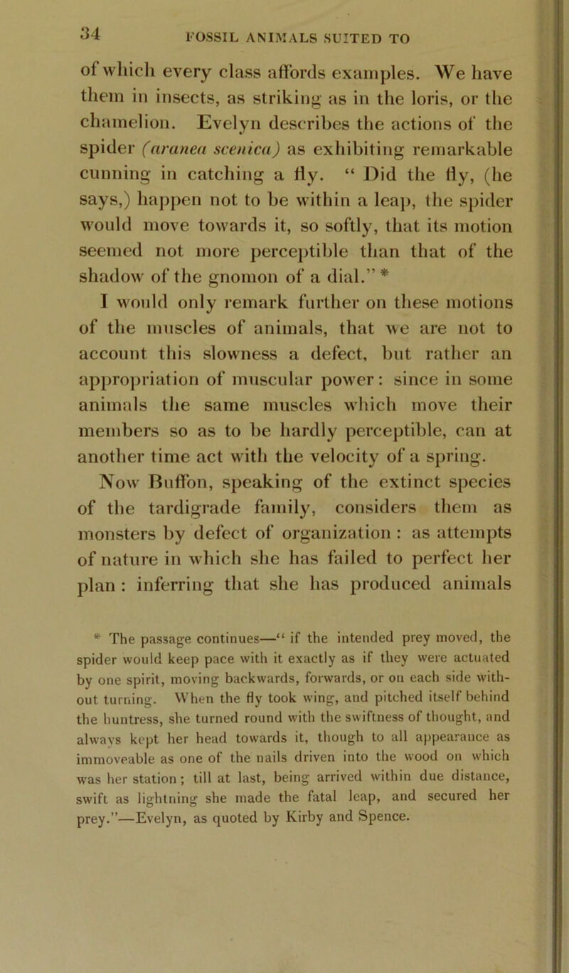 ^4 FOSSIL ANIMALS SUITED TO of wliich every class affords examples. We have them in insects, as striking as in the loris, or the chamelion. Evelyn describes the actions of the spider (arunea scenicu) as exhibiting remarkable cunning in catching a fly. “ Did the fly, (he says,) happen not to be within a leap, the spider would move towards it, so softly, that its motion seemed not more perceptible than that of the shadow of the gnomon of a dial.”* I would only remark further on these motions of the muscles of animals, that we are not to account this slowness a defect, but rather an approiiriation of muscular pow'er: since in some animals the same muscles which move their members so as to be hardly perceptible, can at another time act with the velocity of a spring. Now' Buffbn, speaking of the extinct species of the tardigrade family, considers them as monsters by defect of organization : as attempts of nature in w hich she has failed to perfect her plan : inferring that she has produced animals * The passage continues—“ if the intended prey moved, the spider would keep pace with it exactly as if they were actuated by one spirit, moving backwards, forwards, or on each side with- out turning. When the fly took wing, and pitched itself behind the huntress, she turned round with the swiftness of thought, and always kept her head towards it, though to all appearance as immoveable as one of the nails driven into the wood on which was her station; till at last, being arrived within due distance, swift as lightning she made the fatal leap, and secured her prey.”—Evelyn, as quoted by Kirby and Spence.