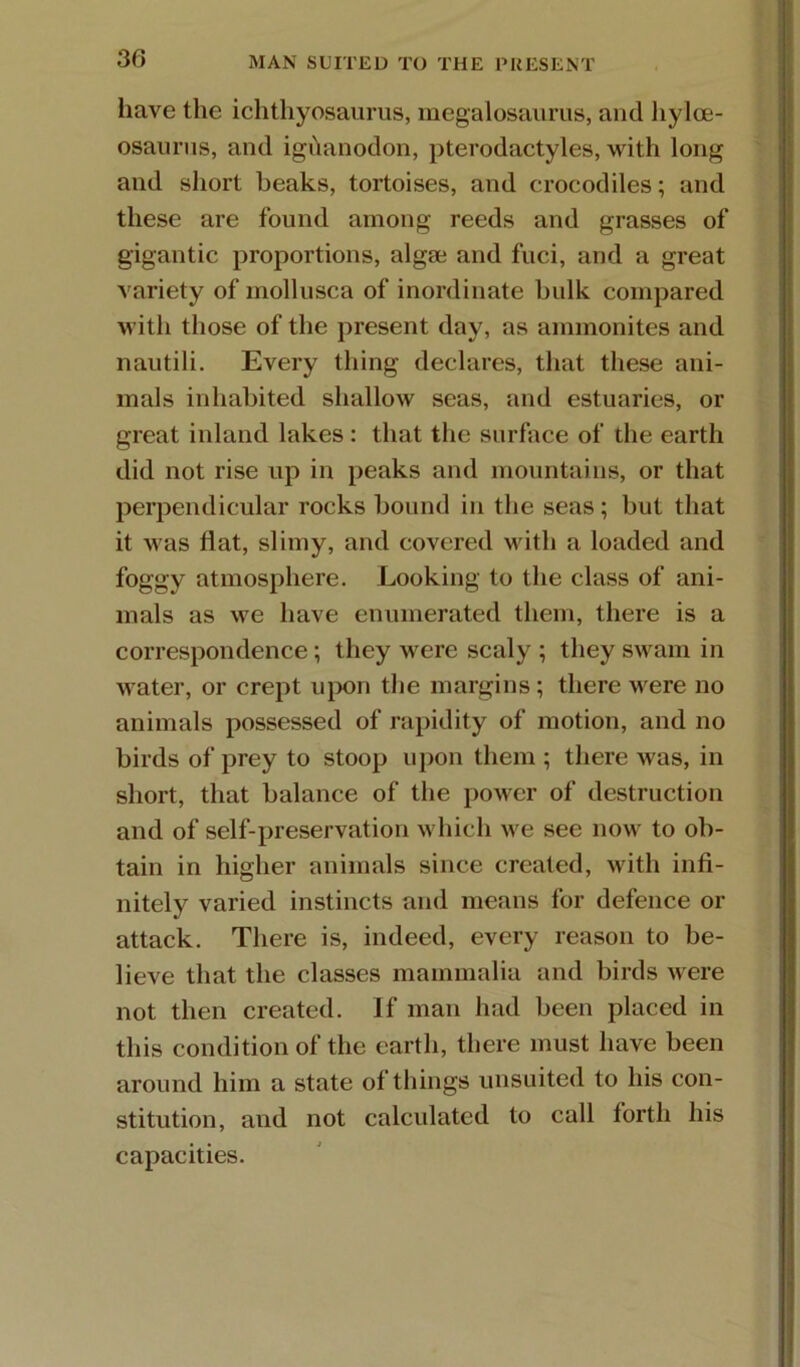 30 MAN SUITED TO THE PRESENT have the ichthyosaurus, megalosaurus, ami hyloe- osaurus, and igdanodon, pterodactyles, with long and short beaks, tortoises, and crocodiles; and these are found among reeds and grasses of gigantic proportions, algae and fiici, and a great variety of mollusca of inordinate bulk compared with those of the present day, as ammonites and nautili. Every thing declares, that these ani- mals inhabited shallow seas, and estuaries, or great inland lakes: that the surface of the earth did not rise up in peaks and mountains, or that perpendicular rocks bound in the seas; but that it was flat, slimy, and covered with a loaded and foggy atmosphere. Looking to the class of ani- mals as we have enumerated them, there is a correspondence; they were scaly ; they swam in water, or crept iqx)n the margins; there were no animals possessed of rapidity of motion, and no birds of prey to stoop upon them ; there was, in short, that balance of the power of destruction and of self-preservation which we see now to ob- tain in higher animals since created, with infi- nitely varied instincts and means for defence or attack. There is, indeed, every reason to be- lieve that the classes mammalia and birds Avere not then created. If man had been placed in this condition of the earth, there must have been around him a state of things unsuited to his con- stitution, and not calculated to call forth his capacities.