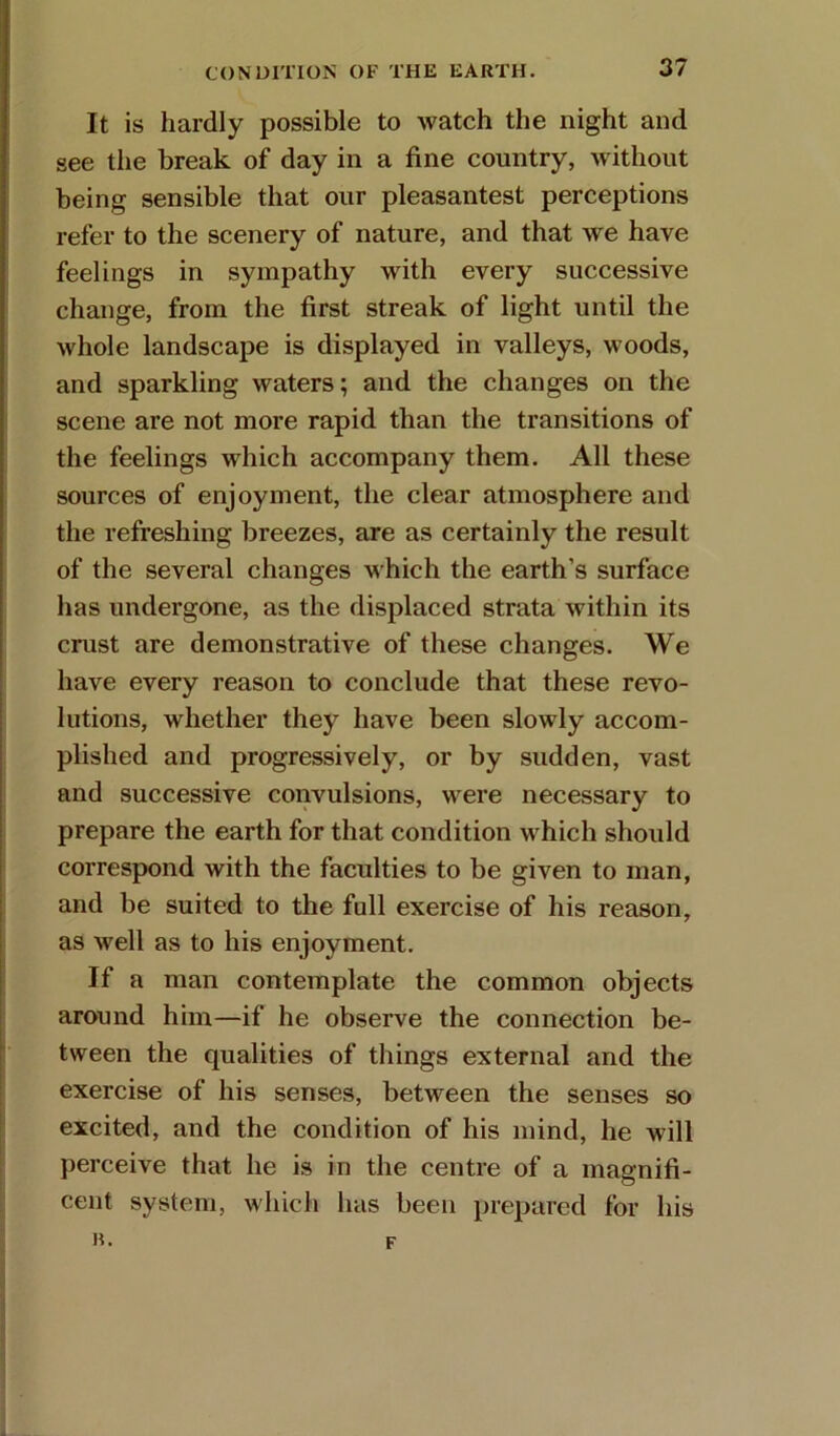 It is hardly possible to watch the night and see the break of day in a fine country, without being sensible that our pleasantest perceptions refer to the scenery of nature, and that we have feelings in sympathy with every successive change, from the first streak of light until the whole landscape is displayed in valleys, woods, and sparkling waters; and the changes on the scene are not more rapid than the transitions of the feelings which accompany them. All these sources of enjoyment, the clear atmosphere and the refreshing breezes, are as certainly the result of the several changes which the earth’s surface has undergone, as the displaced strata within its crust are demonstrative of these changes. We have every reason to conclude that these revo- lutions, whether they have been slowly accom- plished and progressively, or by sudden, vast and successive convulsions, were necessary to prepare the earth for that condition which should correspond with the faculties to be given to man, and be suited to the full exercise of his reason, as well as to his enjoyment. If a man contemplate the common objects around him—if he observe the connection be- tween the qualities of things external and the exercise of his senses, between the senses so excited, and the condition of his mind, he will perceive that he is in the centre of a magnifi- cent system, which has been prepared for his R. F