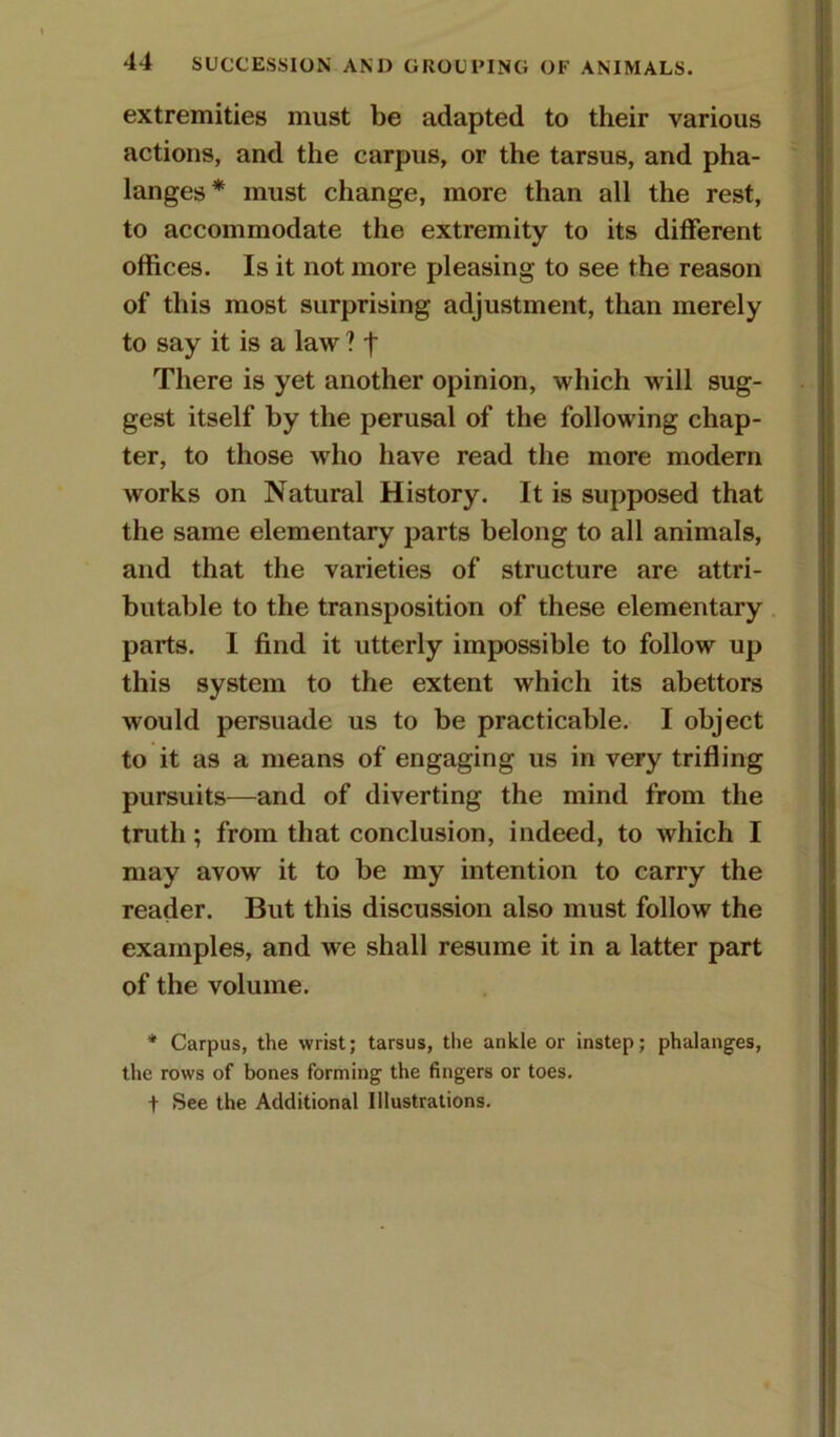 extremities must be adapted to their various actions, and the carpus, or the tarsus, and pha- langes* must change, more than all the rest, to accommodate the extremity to its different offices. Is it not more pleasing to see the reason of this most surprising adjustment, than merely to say it is a law ? f There is yet another opinion, which will sug- gest itself by the perusal of the following chap- ter, to those who have read the more modern works on Natural History. It is supposed that the same elementary parts belong to all animals, and that the varieties of structure are attri- butable to the transposition of these elementary parts. I find it utterly impossible to follow up this system to the extent which its abettors would persuade us to be practicable. I object to it as a means of engaging us in very trifling pursuits—and of diverting the mind from the truth; from that conclusion, indeed, to which I may avow it to be my intention to carry the reader. But this discussion also must follow the examples, and we shall resume it in a latter part of the volume. * Carpus, the wrist; tarsus, the ankle or instep; phalanges, the rows of bones forming the fingers or toes. + See the Additional Illustrations.