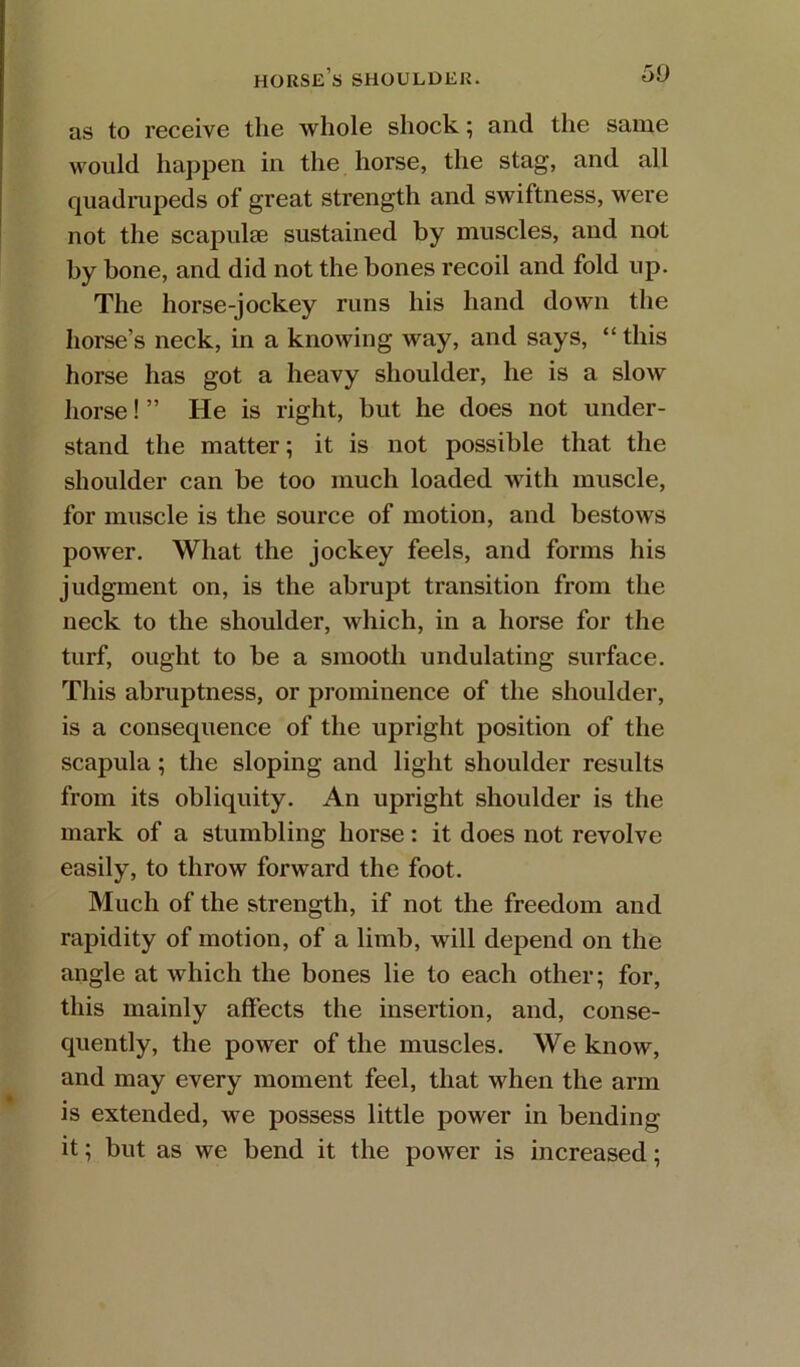 as to receive the whole shock; and the same would happen in the horse, the stag, and all quadmpeds of great strength and swiftness, were not the scapulee sustained by muscles, and not by bone, and did not the bones recoil and fold up. The horse-jockey runs his hand down the horse’s neck, in a knowing way, and says, “this horse has got a heavy shoulder, he is a slow horse! ” He is right, but he does not under- stand the matter; it is not possible that the shoulder can be too much loaded with muscle, for muscle is the source of motion, and bestows power. What the jockey feels, and forms his judgment on, is the abrupt transition from the neck to the shoulder, which, in a horse for the turf, ought to be a smooth undulating surface. This abruptness, or prominence of the shoulder, is a consequence of the upright position of the scapula; the sloping and light shoulder results from its obliquity. An upright shoulder is the mark of a stumbling horse: it does not revolve easily, to throw forward the foot. Much of the strength, if not the freedom and rapidity of motion, of a limb, will depend on the angle at which the bones lie to each other; for, this mainly affects the insertion, and, conse- quently, the power of the muscles. We know, and may every moment feel, that when the arm is extended, we possess little power in bending it; but as we bend it the power is increased;