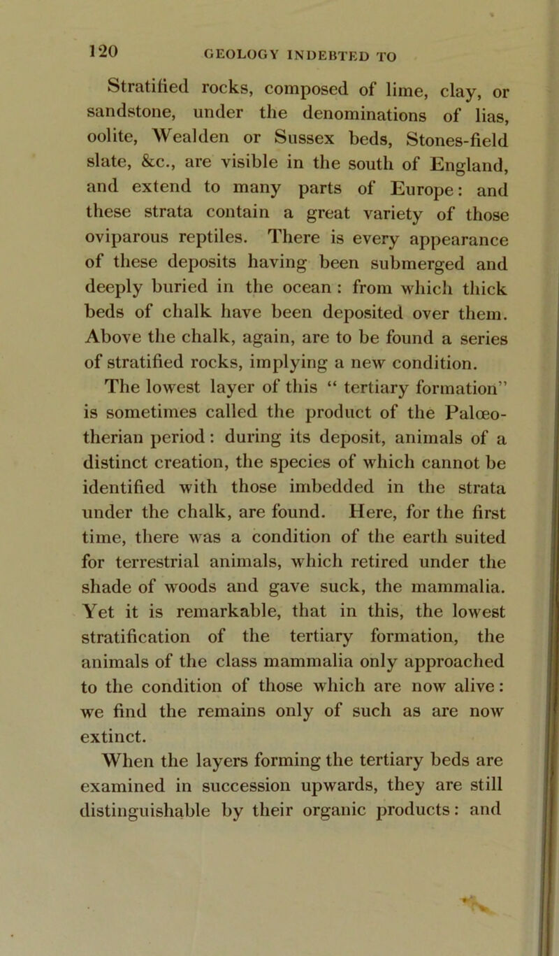 Stratified rocks, composed of lime, clay, or sandstone, under the denominations of lias, oolite. Weal den or Sussex beds, Stones-field slate, &c., are visible in the south of England, and extend to many parts of Europe: and these strata contain a great variety of those oviparous reptiles. There is every appearance of these deposits having been submerged and deeply buried in the ocean : from which thick beds of chalk have been deposited over them. Above the chalk, again, are to be found a series of stratified rocks, implying a new condition. The lowest layer of this “ tertiary formation” is sometimes called the product of the Palceo- therian period: during its deposit, animals of a distinct creation, the species of which cannot be identified with those imbedded in the strata under the chalk, are found. Here, for the first time, there was a condition of the earth suited for terrestrial animals, which retired under the shade of woods and gave suck, the mammalia. Yet it is remarkable, that in this, the lowest stratification of the tertiary formation, the animals of the class mammalia only approached to the condition of those which are now alive: we find the remains only of such as are now extinct. When the layers forming the tertiary beds are examined in succession upwards, they are still distinguishable by their organic products: and