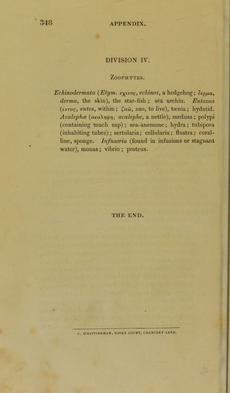 DIVISION IV. Zoophytes. Echinodermata (Etym. echinos, a hedgehog; hpfxa, derma, the skin), the star-fish ; sea urchin. Entozoa (errog, entos, within; zao, to live), taenia; hydatid. AcalephcB (a/caXjj^?;, acalephe, a nettle), medusa; polypi (containing much sap) ; sea-anemone; hydra; tubipora (inhabiting tubes) ; sertularia; cellularia; flustra; coral- line, sponge. Infusoria (found in infusions or stagnant water), monas; vibrio ; proteus. THE END. C. W'HirrlNCHAM, TOOKS COURT, CHANCEUY LANK.