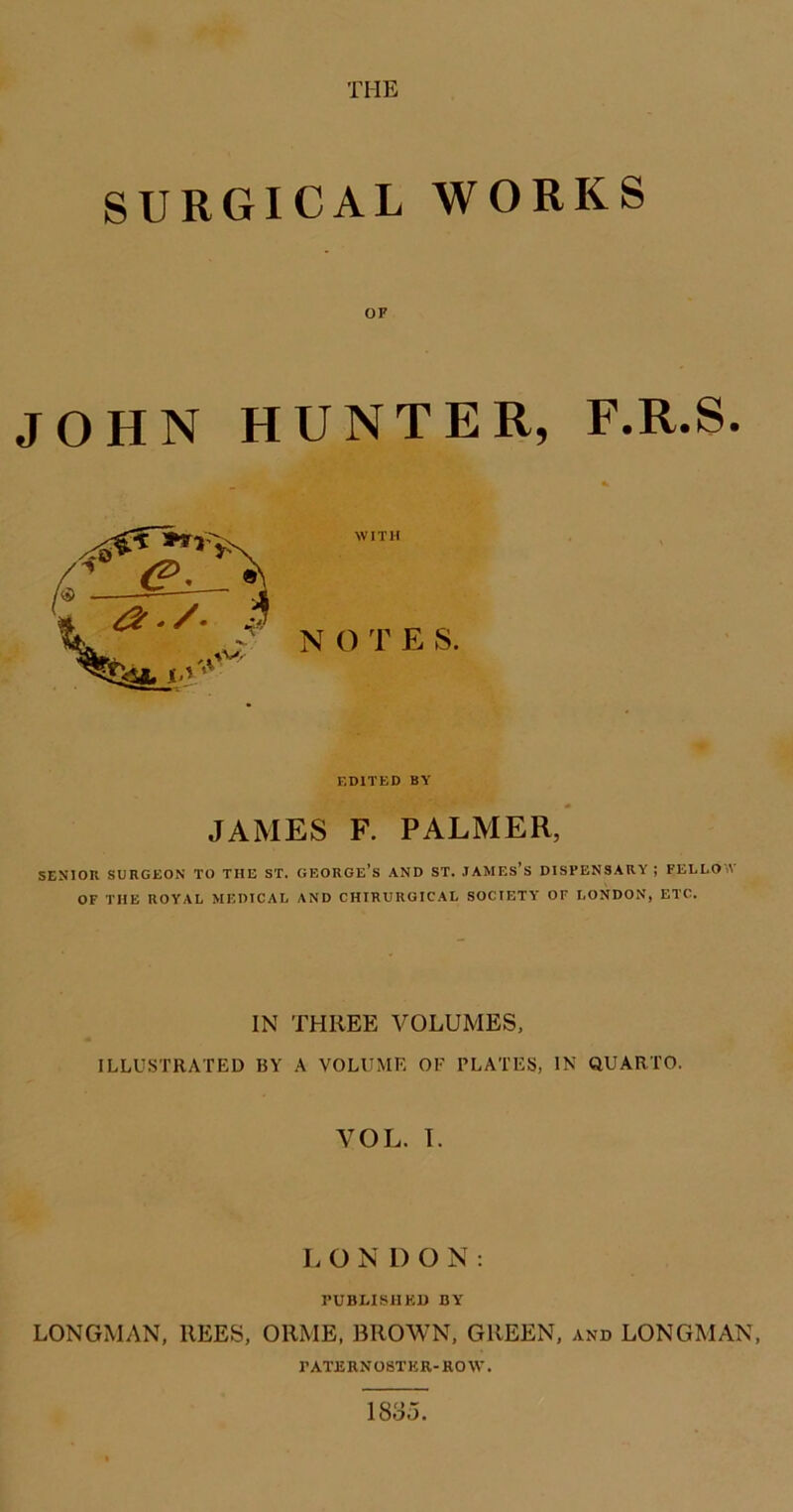 SURGICAL WORKS OF JOHN HUNTER, F.R.S. EDITED BY JAMES F. PALMER,* SENIOR SURGEON TO THE ST. GEORGE’s AND ST. .TAMEs’s DISPENSARY ; FELLOW OF THE ROYAL MEDICAL AND CHIRURGICAL SOCIETY OF LONDON, ETC. IN THREE VOLUMES, ILLUSTRATED BY A VOLUME OF PLATES, IN QUARTO. VOL. T. L O N 1) O N ; rUBLISMKU BY LONGMAN, REES, ORME, BROWN, GREEN, and LONGMAN, rATERN08TKR-R0W. 183o.