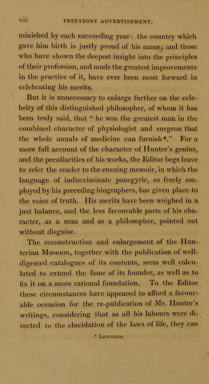 miliished by each succeeding year; the country which gave him birth is justly proud of his name; and those who have shown the deepest insight into the principles of their profession, and made the greatest improvements in the practice of it, have ever been most forward in celebrating his merits. But it is unnecessary to enlarge further on the cele- brity of this distinguished philosopher, of whom it has been truly said, that “ he was the greatest man in the combined character of physiologist and surgeon that the whole annals of medicine can furnish For a more full account of the character of Hunter’s genius, and the peculiarities of his works, the Editor begs leave to refer the reader to the ensuing memoir, in which the language of indiscriminate panegyric, so freely em- ployed by his preceding biographers, has given place to the voice of truth. His merits have been weighed in a just balance, and the less favourable parts of his cha- racter, as a man and as a philosopher, pointed out without disguise. The reconstruction and enlargement of the Hun- terian Museum, together with the publication of well- digested catalogues of its contents, seem well calcu- lated to extend the fame of its founder, as well as to fix it on a more rational foundation. To the Editor these circumstances have appeared to afford a favour- able occasion for the re-publication of Mr. Hunter’s writings, considering that as all his labours were di- rected to the elucidation of the laws of life, they can * Lawrence.