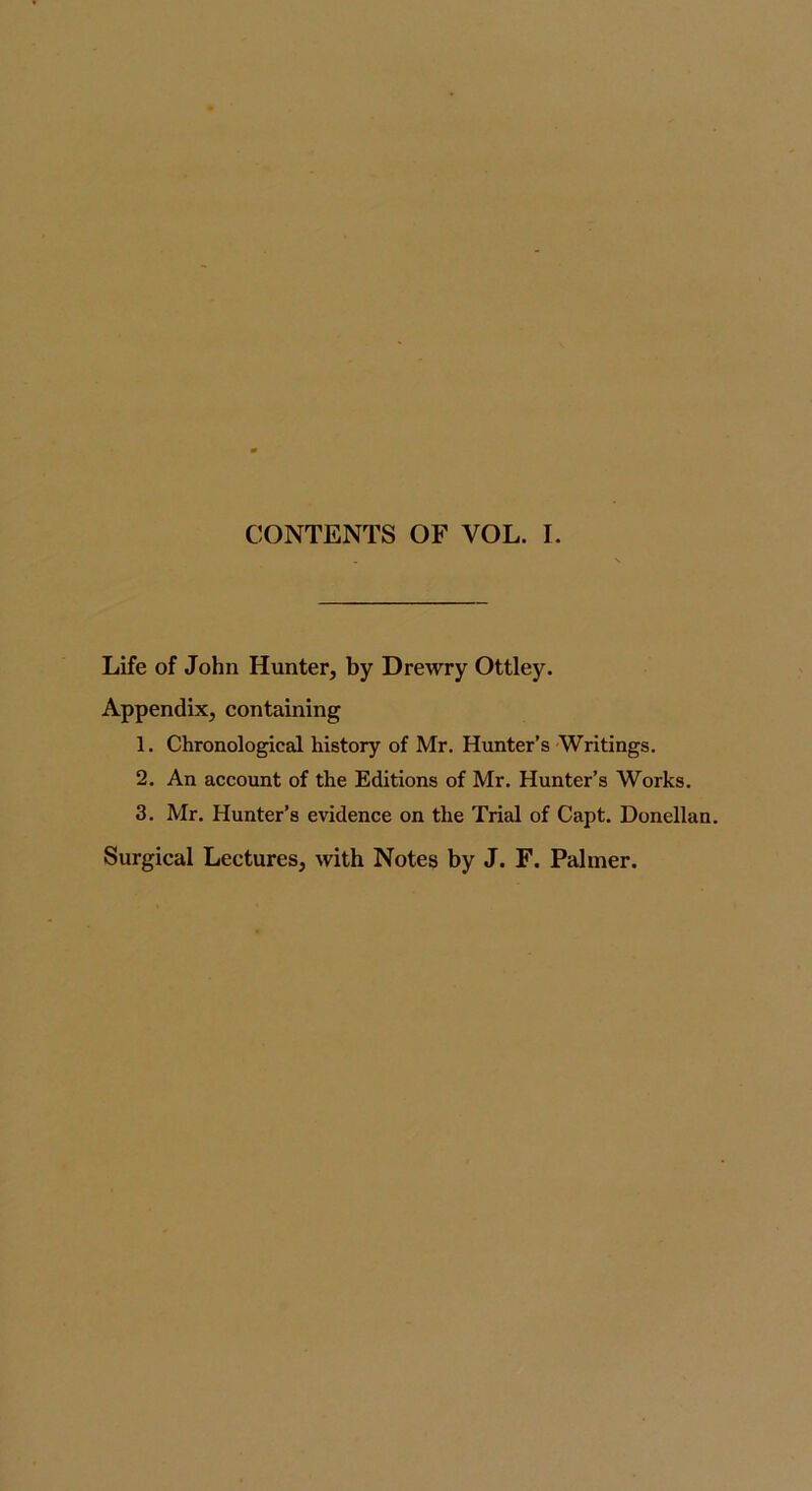 Life of John Hunter, by Drewry Ottley. Appendix, containing 1. Chronological history of Mr, Hunter’s Writings. 2. An account of the Editions of Mr. Hunter’s Works. 3. Mr. Hunter’s evidence on the Trial of Capt. Donellan. Surgical Lectures, with Notes by J. F. Palmer.