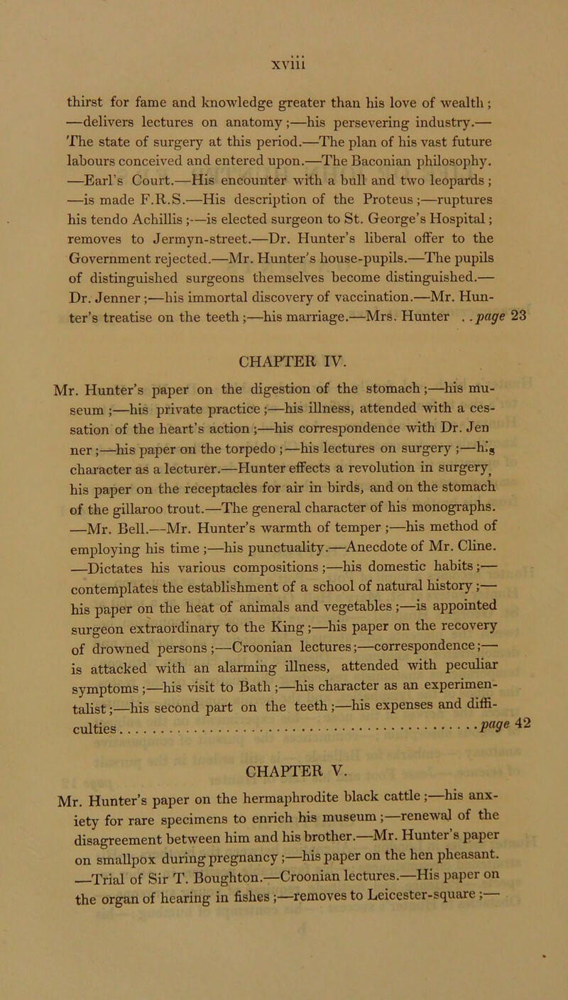 thirst for fame and knowledge greater than his love of wealth; —delivers lectures on anatomy;—his persevering industry.— The state of surgery at this period.—^The plan of his vast future labours conceived and entered upon.—^The Baconian philosophy. —Earl’s Court.—His encounter wdth a bull and two leopards ; —is made F.R.S.—His description of the Proteus;—ruptures his tendo Achillis;—is elected surgeon to St. George’s Hospital; removes to Jermyn-street.—Dr. Hunter’s liberal offer to the Government rejected.—Mr. Hunter’s house-pupils.—The pupils of distinguished surgeons themselves become distinguished.— Dr. .Tenner ;—his immortal discovery of vaccination.—Mr. Hun- ter’s treatise on the teeth;—his marriage.—Mrs. Hunter . .page 23 CHAPTER IV. Mr. Hunter’s paper on the digestion of the stomach;—^his mu- seum ;—his private practice ;—his illness, attended with a ces- sation of the heart’s action;—^his correspondence with Dr. Jen ner;—his paper on the torpedo ;—his lectures on surgery ;—hig character as a lecturer.—blunter effects a revolution in surgery^ his paper on the receptacles for air in birds, and on the stomach of the gillaroo trout.—The general character of his monographs. —Mr. Bell.—Mr. Hunter’s warmth of temper ;—his method of employing his time ;—his punctuality.—Anecdote of Mr. Cline. —Dictates his various compositions ;—his domestic habits;— contemplates the establishment of a school of natural history;— his paper on the heat of animals and vegetables;—is appointed surgeon extraordinary to the King;—^his paper on the recovery of drowned persons;—Croonian lectures;—correspondence;— is attacked with an alarming illness, attended with peculiar symptoms;—^his visit to Bath;—^his character as an experimen- talist ;—his second part on the teeth ;—his expenses and diffi- culties CHAPTER V. Mr. Hunter’s paper on the hermaphrodite black cattle;—his anx- iety for rare specimens to enrich his museum;—renewal of the disagreement between him and his brother. Mr. Hunter s paper on smallpox during pregnancy;—his paper on the hen pheasant. Trial of Sir T. Boughton.—Croonian lectures.—His paper on the organ of hearing in fishes;—removes to Leicester-square