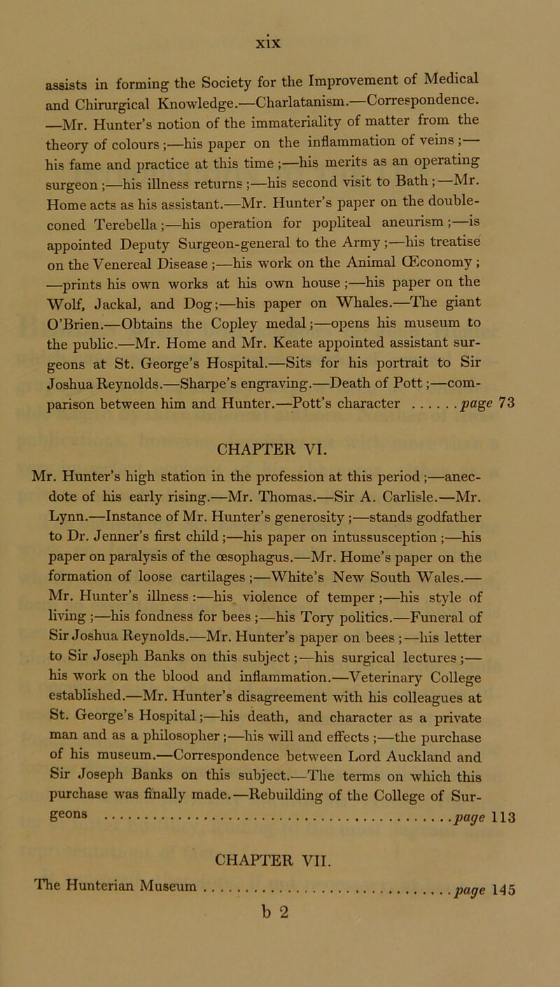 assists in forming the Society for the Improvement of Medical and Chirurgical Knowledge.—Charlatanism.—Correspondence. —Mr. Hunter’s notion of the immateriality of matter from the theory of colours;—his paper on the inflammation of veins ; his fame and practice at this time;—his merits as an operating surgeon;—his illness returns ;—his second visit to Bath; Mr. Home acts as his assistant.—Mr. Hunter’s paper on the double- coned Terebella;—his operation for popliteal aneurism ; is appointed Deputy Surgeon-general to the Army ;—his treatise on the Venereal Disease ;—his work on the Animal (Economy ; —prints his own works at his own house;—his paper on the Wolf, Jackal, and Dog;—his paper on Whales.—The giant O’Brien.—Obtains the Copley medal;—opens his museum to the public.—Mr. Home and Mr. Keate appointed assistant sur- geons at St. George’s Hospital.—Sits for his portrait to Sir Joshua Reynolds.—Sharpe’s engraving.—Death of Pott;—com- parison between him and Hunter.—Pott’s character page 73 CHAPTER VI. Mr. Hunter’s high station in the profession at this period;—anec- dote of his early rising.—Mr. Thomas.—Sir A. Carlisle.—Mr. Lynn.—Instance of Mr. Hunter’s generosity;—stands godfather to Dr. Jenner’s first child;—his paper on intussusception;—^his paper on paralysis of the oesophagus.—Mr. Home’s paper on the formation of loose cartilages;—White’s New South Wales.— Mr. Hunter’s illness :—his violence of temper ;—^his style of Imng ;—his fondness for bees;—his Tory politics.—Funeral of Sir Joshua Reynolds.—Mr. Hunter’s paper on bees;—his letter to Sir Joseph Banks on this subject;—his surgical lectures ;— his work on the blood and inflammation.—Veterinary College established.—Mr. Hunter’s disagreement with his colleagues at St. George’s Hospital;—his death, and character as a private man and as a philosopher;—his will and effects ;—the purchase of his museum.—Correspondence between Lord Auckland and Sir Joseph Banks on this subject.—The terms on wliich this purchase was finally made.—Rebuilding of the College of Sur- geons pagellZ CHAPTER VII. b 2 'The Hunterian Museum page 145