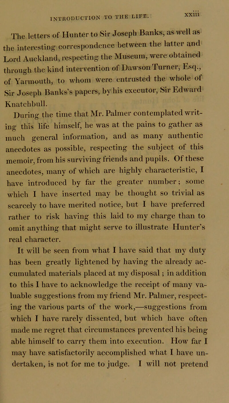 The letters of Hunter to Sir Joseph Banks, as well as the interesting correspondence between the latter and Lord Auckland, respecting the Museum, were obtained through the kind intervention of Dawson Turner, Esq., of Yarmouth, to whom were entrusted the whole of Sir Joseph Banks’s papers, by his executor. Sir Edward Knatchbull. During the time that Mr. Palmer contemplated writ- ing this life himself, he was at the pains to gather as much general information, and as many authentic anecdotes as possible, respecting the subject of this memoir, from his surviving friends and pupils. Of these anecdotes, many of which are highly characteristic, I have introduced by far the greater number; some which I have inserted may be thought so trivial as scarcely to have merited notice, but I have preferred rather to risk having this laid to my charge than to omit anything that might serve to illustrate Hunter’s real character. It will be seen from what I have said that my duty has been greatly lightened by having the already ac- cumulated materials placed at my disposal; in addition to this I have to acknowledge the receipt of many va- luable suggestions from my friend Mr. Palmer, respect- ing the various parts of the work,—suggestions from which I have rarely dissented, but which have often made me regret that circumstances prevented his being- able himself to carry them into execution. How far I may have satisfactorily accomplished what I have un- dertaken, is not for me to judge. I will not pretend