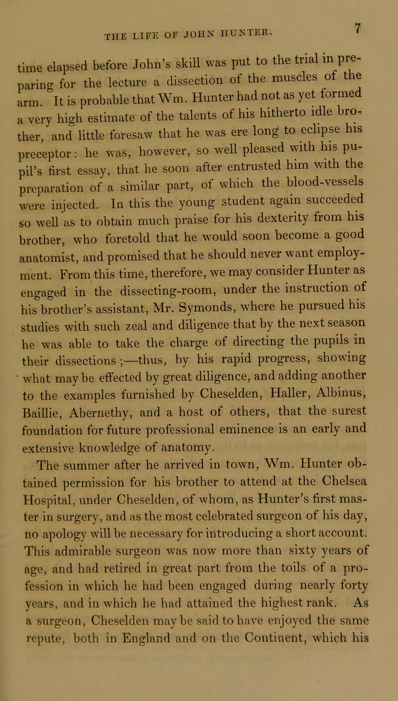 time elapsed before John’s skill was put to the trial in pre- paring for the lecture a dissection of the muscles ot the arm. It is probable that Wm. Hunter had not as yet formed a very high estimate of the talents of his hitherto idle bro- ther, and little foresaw that he was ere long to eclipse his preceptor: he was, however, so well pleased with his pu- pil’s first essay, that he soon after entrusted him with the preparation of a similar part, of which the blood-vessels were injected. In this the young student again succeeded so well as to obtain much praise for his dexterity from his brother, who foretold that he would soon become a good anatomist, and promised that he should never want employ- ment. From this time, therefore, we may consider Hunter as engaged in the dissecting-room, under the instruction of his brother’s assistant, Mr. Symonds, where he pursued his studies with such zeal and diligence that by the next season he was able to take the charge of directing the pupils in their dissections thus, by his rapid progress, showing ‘ what maybe effected by great diligence, and adding another to the examples furnished by Cheselden, Haller, Albinus, Baillie, Abernethy, and a host of others, that the surest foundation for future professional eminence is an early and extensive knowledge of anatomy. The summer after he arrived in town, Wm. Hunter ob- tained permission for his brother to attend at the Chelsea Hospital, under Cheselden, of whom, as Hunter’s first mas- ter in surgery, and as the most celebrated surgeon of his day, no apology will be necessary for introducing a short account. This admirable surgeon was now more than sixty years of age, and had retired in great part from the toils of a pro- fession in which he had been engaged during nearly forty years, and in which he had attained the highest rank. As a surgeon, Cheselden maybe said to have enjoyed the same repute, both in England and on the Continent, which his