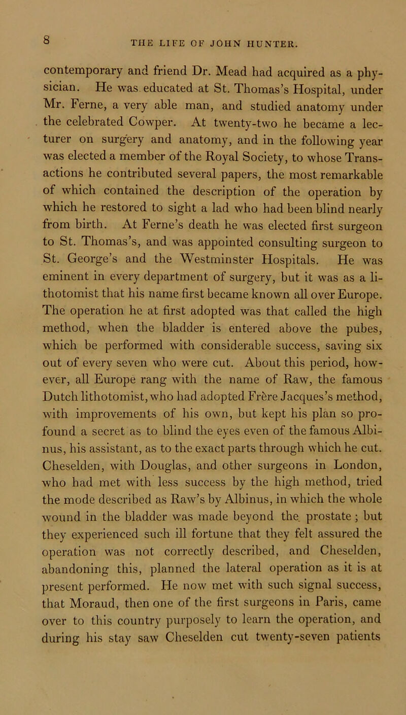 contemporary and friend Dr. Mead had acquired as a phy- sician. He was educated at St. Thomas’s Hospital, under Mr. Feme, a very able man, and studied anatomy under the celebrated Cowper. At twenty-two he became a lec- turer on surgery and anatomy, and in the following year was elected a member of the Royal Society, to whose Trans- actions he contributed several papers, the most remarkable of which contained the description of the operation by which he restored to sight a lad who had been blind nearly from birth. At Feme’s death he was elected first surgeon to St. Thomas’s, and was appointed consulting surgeon to St. George’s and the Westminster Hospitals. He was eminent in every department of surgery, but it was as a li- thotomist that his name first became known all over Europe. The operation he at first adopted was that called the high method, when the bladder is entered above the pubes, which be performed with considerable success, saving six out of every seven who were cut. About this period, how- ever, all Europe rang with the name of Raw, the famous Dutch lithotomist, who had adopted Frbre Jacques’s method, with improvements of his own, but kept his plan so pro- found a secret as to blind the eyes even of the famous Albi- nus, his assistant, as to the exact parts through which he cut. Cheselden, with Douglas, and other surgeons in London, who had met with less success by the high method, tried the mode described as Raw’s by Albinus, in which the whole wound in the bladder was made beyond the. prostate; but they experienced such ill fortune that they felt assured the operation was not correctly described, and Cheselden, abandoning this, planned the lateral operation as it is at present performed. He now met with such signal success, that Moraud, then one of the first surgeons in Paris, came over to this country purposely to learn the operation, and during his stay saw Cheselden cut twenty-seven patients