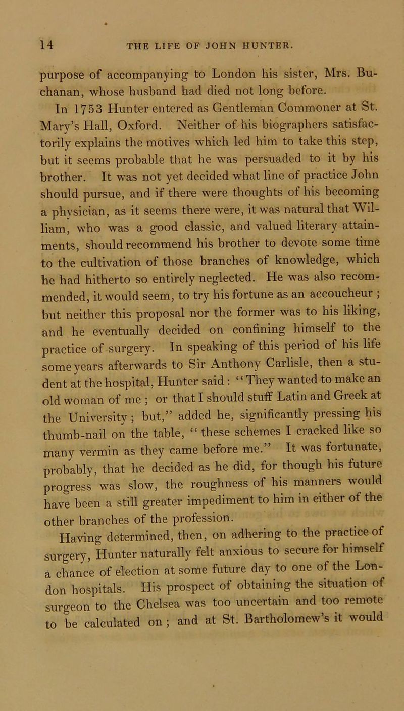 purpose of accompanying to London his sister, Mrs. Bu- chanan, whose husband had died not long before. In 1753 Hunter entered as Gentleman Commoner at St. Mary’s Hall, Oxford. Neither of his biographers satisfac- torily explains the motives which led him to take this step, but it seems probable that he was persuaded to it by his brother. It was not yet decided what line of practice John should pursue, and if there were thoughts of his becoming a physician, as it seems there were, it was natural that Wil- liam, who was a good classic, and valued literary attain- ments, should recommend his brother to devote some time to the cultivation of those branches of knowledge, which he had hitherto so entirely neglected. He was also recom- mended, it would seem, to try his fortune as an accoucheur ; but neither this proposal nor the former was to his liking, and he eventually decided on confining himself to the practice of surgery. In speaking of this period of his life some years afterwards to Sir Anthony Carlisle, then a stu- dent at the hospital. Hunter said : “They wanted to make an old woman of me ; or that I should stuff Latin and Greek at the University; but,” added he, significantly pressing his thumb-nail on the table, “ these schemes I cracked like so many vermin as they came before me.” It was fortunate, probably, that he decided as he did, for though his future progress was slow, the roughness of his manners would have been a still greater impediment to him in either of the other branches of the profession. Having determined, then, on adhering to the practice of surgery. Hunter naturally felt anxious to secure for himself a chance of election at some future day to one of the Lou- don hospitals. His prospect of obtaining the situation of surgeon to the Chelsea was too uncertain and too remote to be calculated on ; and at St. Bartholomew’s it would