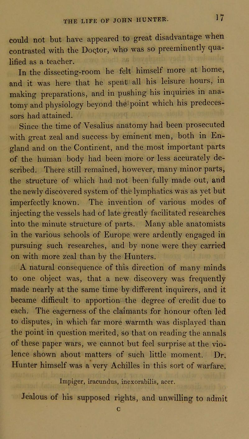 could not but have appeared to great disadvantage when contrasted with the DoQtor, who was so preeminently qua- lified as a teacher. In the dissecting-room he felt himself more at home, and it was here that he spent all his leisure hours, in making preparations, and in pushing his inquiries in ana- tomy and physiology beyond the^ point which his predeces- sors had attained. Since the time of Vesalius anatomy had been prosecuted with great zeal and success by eminent men, both in En- gland and on the Continent, and the most important parts of the human body had been more or less accurately de- scribed. There still remained, however, many minor parts, the structure of which had not been fully made out, and the newly discovered system of the lymphatics was as yet but imperfectly known. The invention of various modes of injecting the vessels had of late greatly facilitated researches into the minute structure of parts. Many able anatomists in the various schools of Europe were ardently engaged in pursuing such researches, and by none were they carried on with more zeal than by the Hunters. A natural consequence of this direction of many minds to one object was, that a new discovery was frequently made nearly at the same time by different inquirers, and it became difficult to apportion the degree of credit due to each. The eagerness of the claimants for honour often led to disputes, in which far more warmth was displayed than the point in question merited, so that on reading the annals of these paper wars, we cannot but feel surprise at the vio- lence shown about matters of such little moment. Dr. Hunter himself was a very Achilles in this sort of warfare. Impiger, iracundus, inexorabilis, acer. Jealous of his supposed rights, and unwilling to admit c
