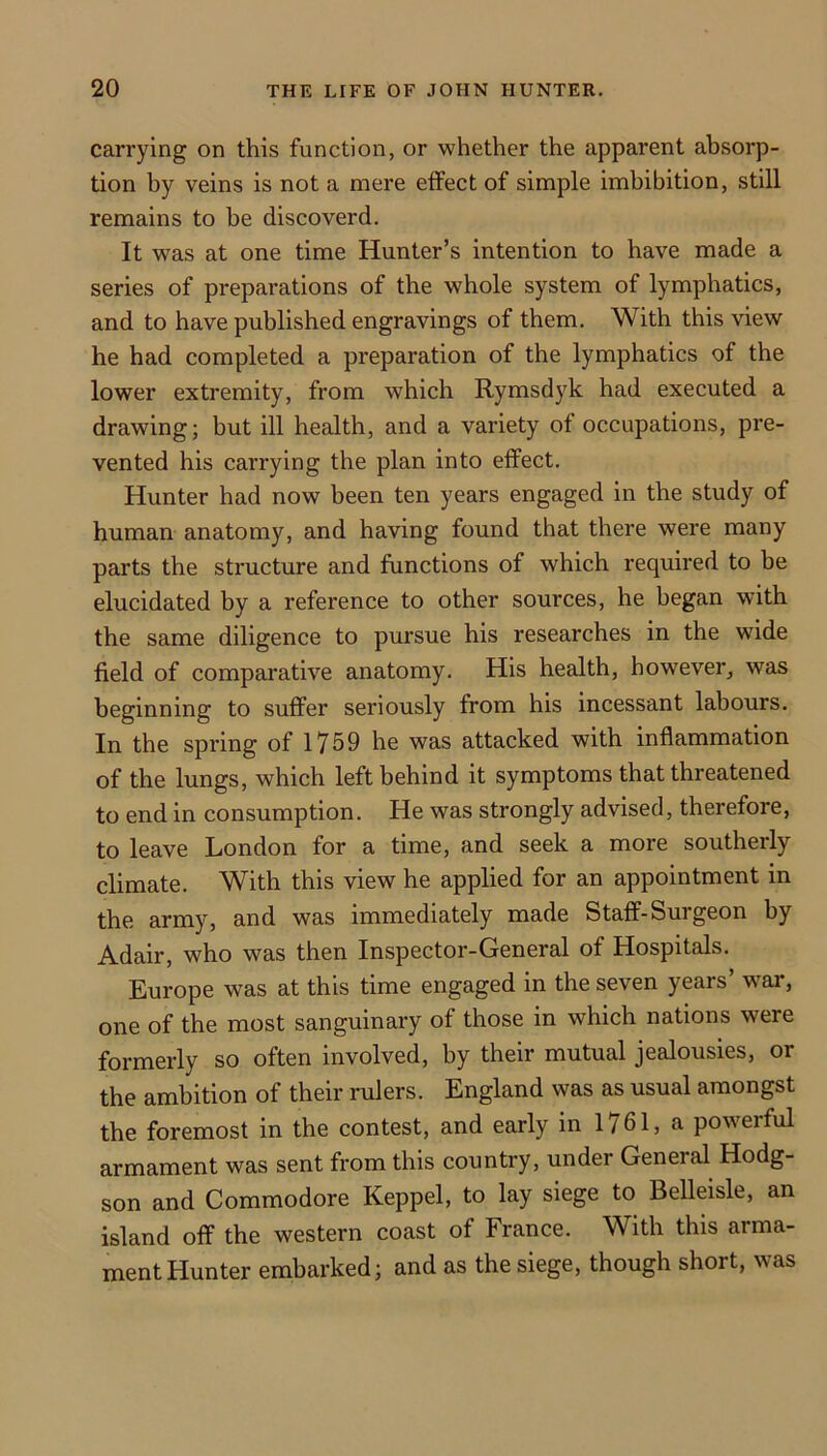 carrying on this function, or whether the apparent absorp- tion by veins is not a mere effect of simple imbibition, still remains to be discoverd. It was at one time Hunter’s intention to have made a series of preparations of the whole system of lymphatics, and to have published engravings of them. With this view he had completed a preparation of the lymphatics of the lower extremity, from which Rymsdyk had executed a drawing; but ill health, and a variety of occupations, pre- vented his carrying the plan into effect. Hunter had now been ten years engaged in the study of human anatomy, and having found that there were many parts the structure and functions of which required to be elucidated by a reference to other sources, he began with the same diligence to pursue his researches in the wide field of comparative anatomy. His health, however, was beginning to suffer seriously from his incessant labours. In the spring of 1759 he was attacked with inflammation of the lungs, which left behind it symptoms that threatened to end in consumption. He was strongly advised, therefore, to leave London for a time, and seek a more southerly climate. With this view he applied for an appointment in the army, and was immediately made Staff-Surgeon by Adair, who was then Inspector-General of Hospitals. Europe was at this time engaged in the seven years’ war, one of the most sanguinary of those in which nations were formerly so often involved, by their mutual jealousies, or the ambition of their rulers. England was as usual amongst the foremost in the contest, and early in 1761, a powerful armament was sent from this country, under General Hodg- son and Commodore Keppel, to lay siege to Belleisle, an island off the western coast of France. With this arma- ment Hunter embarked; and as the siege, though short, was