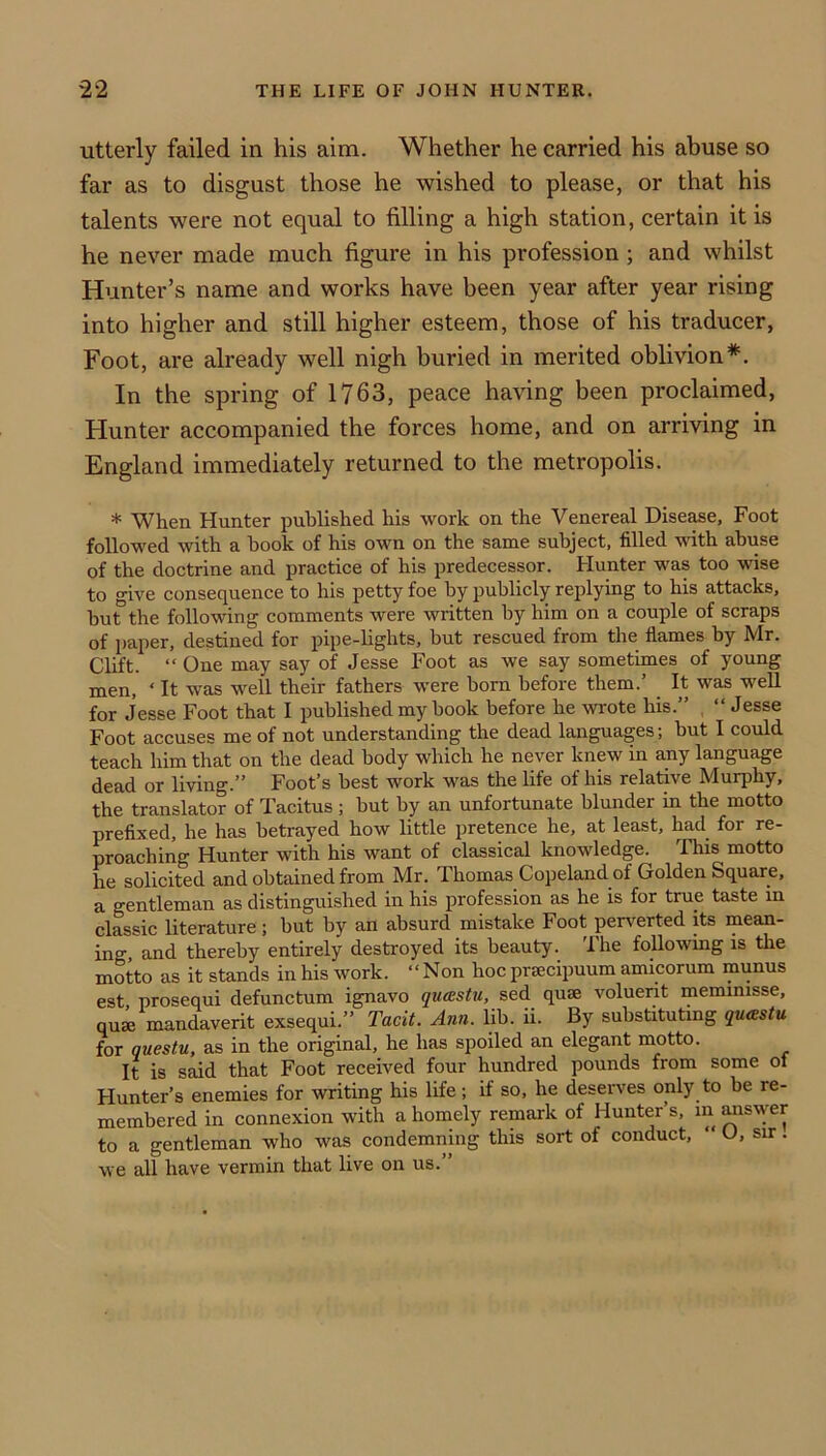 utterly failed in his aim. Whether he carried his abuse so far as to disgust those he wished to please, or that his talents were not equal to filling a high station, certain it is he never made much figure in his profession; and whilst Hunter’s name and works have been year after year rising into higher and still higher esteem, those of his traducer, Foot, are already well nigh buried in merited oblivion*. In the spring of 1763, peace having been proclaimed, Hunter accompanied the forces home, and on arriving in England immediately returned to the metropolis. * When Hunter published his work on the Venereal Disease, Foot followed with a hook of his own on the same subject, filled with abuse of the doctrine and practice of his predecessor. Hunter was too wise to give consequence to his petty foe by publicly replying to his attacks, but the following comments were written by him on a couple of scraps of paper, destined for pipe-lights, but rescued from the flames by Mr. Clift. “ One may say of Jesse Foot as we say sometimes of young men, ‘ It was well their fathers were born before them.’ _ It was weU for Jesse Foot that I published my book before he wrote his.” “ Jesse Foot accuses me of not understanding the dead languages; but I could teach him that on the dead body which he never knew in any language dead or living.” Foot’s best work was the life of his relative Murphy, the translator of Tacitus ; but by an unfortunate blunder in the motto prefixed, he has betrayed how little pretence he, at least, had for re- proaching Hunter with his want of classical knowledge. This motto he solicited and obtained from Mr. Thomas Copeland of Golden Square, a gentleman as distinguished in his profession as he is for true taste in classic literature; but by an absurd mistake Foot perverted its mean- ing and thereby entirely destroyed its beauty. The foliowmg is the motto as it stands in his work. “Non hoc prsecipuum amicorum munus est prosequi defunctum ignavo qucestu, sed quae voluerit memmisse, quse mandaverit exsequi.” Tacit. Ann. lib. ii. By substituting qucestu. for questu, as in the original, he has spoiled an elegant motto. It is said that Foot received four hundred pounds from some ol Hunter’s enemies for writing his life; if so, he deserves only to be re- membered in connexion with a homely remark of Hunter s, in ^swer to a gentleman who was condemning this sort of conduct, “ U, sir. we all have vermin that live on us.”