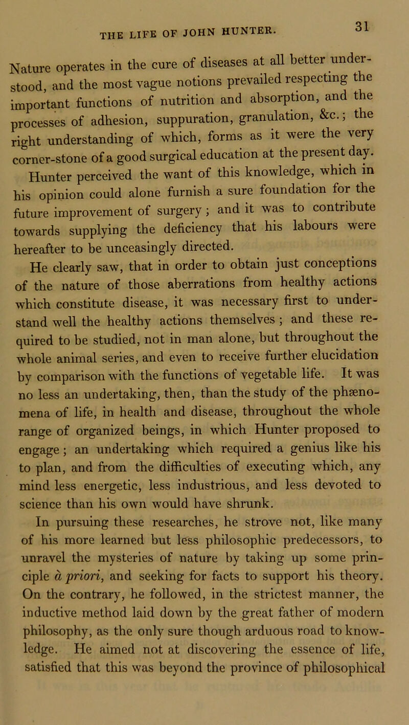 THE LIFE OF JOHN HUNTER. Nature operates in the cure of diseases at all better under- stood, and the most vague notions prevailed respecting the important functions of nutrition and absorption, and the processes of adhesion, suppuration, granulation, &c.; the right understanding of which, forms as it were the very corner-stone of a good surgical education at the present day. Hunter perceived the want of this knowledge, which in his opinion could alone furnish a sure foundation for the future improvement of surgery; and it was to contribute towards supplying the deficiency that his labours were hereafter to be unceasingly directed. He clearly saw, that in order to obtain just conceptions of the nature of those aberrations from healthy actions which constitute disease, it was necessary first to under- stand well the healthy actions themselves ; and these re- quired to he studied, not in man alone, but throughout the whole animal series, and even to receive further elucidation by comparison with the fimctions of vegetable life. It was no less an undertaking, then, than the study of the phseno- mena of life, in health and disease, throughout the whole range of organized beings, in which Hunter proposed to engage; an undertaking which required a genius like his to plan, and from the difficulties of executing which, any mind less energetic, less industrious, and less devoted to science than his own would have shrunk. In pursuing these researches, he strove not, like many of his more learned but less philosophic predecessors, to unravel the mysteries of nature by taking up some prin- ciple a priori, and seeking for facts to support his theory. On the contrary, he followed, in the strictest manner, the inductive method laid down by the great father of modern philosophy, as the only sure though arduous road to know- ledge. He aimed not at discovering the essence of life, satisfied that this was beyond the province of philosophical