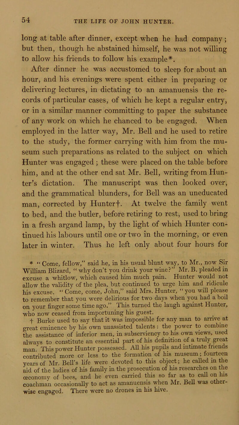 long at table after dinner, except when he had company; but then, though he abstained himself, he was not willing to allow his friends to follow his example*. After dinner he was accustomed to sleep for about an hour, and his evenings were spent either in preparing or delivering lectures, in dictating to an amanuensis the re- cords of particular cases, of which he kept a regular entry, or in a similar manner committing to paper the substance of any work on which he chanced to be engaged. When employed in the latter way, Mr. Bell and he used to retire to the study, the former carrying with him from the mu- seum such preparations as related to the subject on which Hunter was engaged ; these were placed on the table before him, and at the other end sat Mr. Bell, writing from Hun- ter’s dictation. The manuscript was then looked over, and the grammatical blunders, for Bell was an uneducated man, corrected by Hunterf. At twelve the family went to bed, and the butler, before retiring to rest, used to bring in a fresh argand lamp, by the light of which Hunter con- tinued his labours until one or two in the morning, or even later in winter. Thus he left only about four hours for * “ Come, fellow,” said he, in his usual blunt way, to Mr., now Sir William Blizard, “ why don’t you drink your wine?” Mr. B. pleaded in excuse a whitlow, which caused him much pain. Hunter would not allow the validity of the plea, hut continued to urge him and ridicule his excuse. “ Come, come, John,” said Mrs. Hunter, “you will please to remember that you were delirious for two days when you had a boil on your finger some time ago.” 'Phis turned the laugh against Hunter, who noAV ceased from importuning his guest. t Burke used to say that it was impossible for any man to amve at great eminence by his own unassisted talents : the power to combine the assistance of inferior men, in subsendracy to his own views, used always to constitute an essential part of his definition of a truly p-eat man. This power Hunter possessed. All his pupils and intimate friends contributed more or less to the formation of his museum; fourteen years of Mr. Bell’s life were devoted to this object; he called in the aid of the ladies of his family in the prosecution of his researches on the ceconomy of bees, and he even carried this so far as to call on his coachman occasionally to act as amanuensis when Mr. Sell was other- wise engaged. There were no drones in his hive.