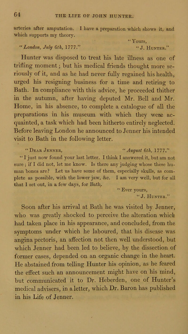 arteries after amputation. I have a preparation which shows it, and which supports my theory. “ Yours, London, July Gth, 1777.” “ J. Hunter.” Hunter was disposed to treat his late illness as one of trifling moment; but his medical friends thought more se- riously of it, and as he had never fully regained his health, urged his resigning business for a time and retiring to Bath. In compliance with this advice, he proceeded thither in the autumn, after having deputed Mr. Bell and Mr. Home, in his absence, to complete a catalogue of all the preparations in his museum with which they were ac- quainted, a task which had been hitherto entirely neglected. Before leaving London he announced to Jenner his intended visit to Bath in the following letter. “Dear Jenner, August Qth, 1777.” “ I just now found your last letter. I think I answered it, but am not sure ; if I did not, let me know. Is there any judging whose these hu- man bones are ? Let us have some of them, especially skulls, as com- plete as possible, with the lower jaw, &c. I am very w'ell, but for all that I set out, in a few days, for Bath,. “ Ever yours, “ J. Hunter.” Soon after his arrival at Bath he was visited by Jenner, who was greatly shocked to perceive the alteration whicli had taken place in his appearance, and concluded, from the symptoms under which he laboured, that his disease was angina pectoris, an affection not then well understood, but which Jenner had been led to believe, by the dissection of former cases, depended on an organic change in the heart. He abstained from telling Hunter his opinion, as he feared the effect such an announcement might have on his mind, but communicated it to Dr. Heberden, one of Hunter’s medical advisers, in a letter, which Dr. Baron has published in his Life of Jenner.