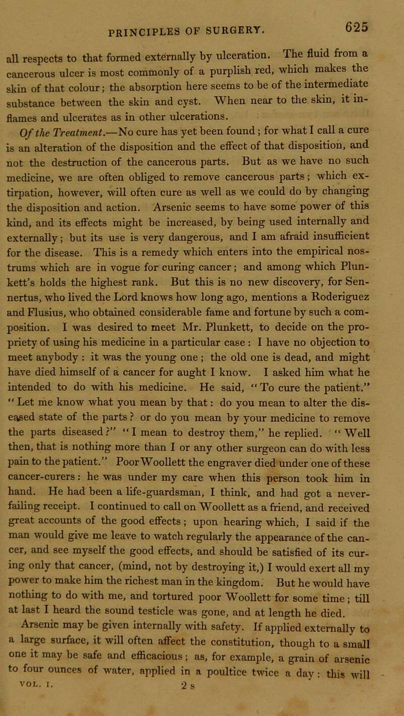 all respects to that formed externally by ulceration. The fluid from a cancerous ulcer is most commonly of a purplish red, which makes the skin of that colour; the absorption here seems to be of the intermediate substance between the skin and cyst. When near to the skin, it in- flames and ulcerates as in other ulcerations. Of the Treatment.—1^0 cure has yet been found; for what I call a cure is an alteration of the disposition and the effect of that disposition, and not the destruction of the cancerous parts. But as we have no such medicine, we are often obliged to remove cancerous parts; which ex- tirpation, however, will often cure as well as we could do by changing the disposition and action. Arsenic seems to have some power of this kind, and its effects might be increased, by being used internally and externally; but its use is very dangerous, and I am afraid insufficient for the disease. This is a remedy which enters into the empirical nos- trums which are in vogue for curing cancer; and among which Plun- kett’s holds the highest rank. But this is no new discovery, for Sen- nertus, who lived the Lord knows how long ago, mentions a Roderiguez and Flusius, who obtained considerable fame and fortune by such a com- position. I was desired to meet Mr. Plunkett, to decide on the pro- priety of using his medicine in a particular case : I have no objection to meet anybody : it was the young one; the old one is dead, and might have died himself of a cancer for aught I know. I asked him what he intended to do with his medicine. He said,  To cure the patient.” “ Let me know what you mean by that: do you mean to alter the dis- eased state of the parts or do you mean by your medicine to remove the parts diseased ?” “ I mean to destroy them,” he replied. “ Well then, that is nothing more than I or any other surgeon can do with less pain to the patient.” PoorWoollett the engraver died under one of these cancer-curers: he was under my care when this person took him in hand. He had been a life-guardsman, I think, and had got a never- failing receipt. I continued to call on Woollett as a friend, and received great accounts of the good effects; upon hearing which, I said if the man would give me leave to watch regularly the appearance of the can- cer, and see myself the good effects, and should be satisfied of its cur- ing only that cancer, (mind, not by destroying it,) I would exert all my power to make him the richest man in the kingdom. But he would have nothing to do with me, and tortured poor Woollett for some time; till at last I heard the sound testicle was gone, and at length he died. Arsenic may be given internaUy with safety. If applied externally to a large surface, it will often affect the constitution, though to a small one it may be safe and efficacious; as, for example, a grain of arsenic to four ounces of water, applied in a poultice twice a day: this will VOL. I. 2 s